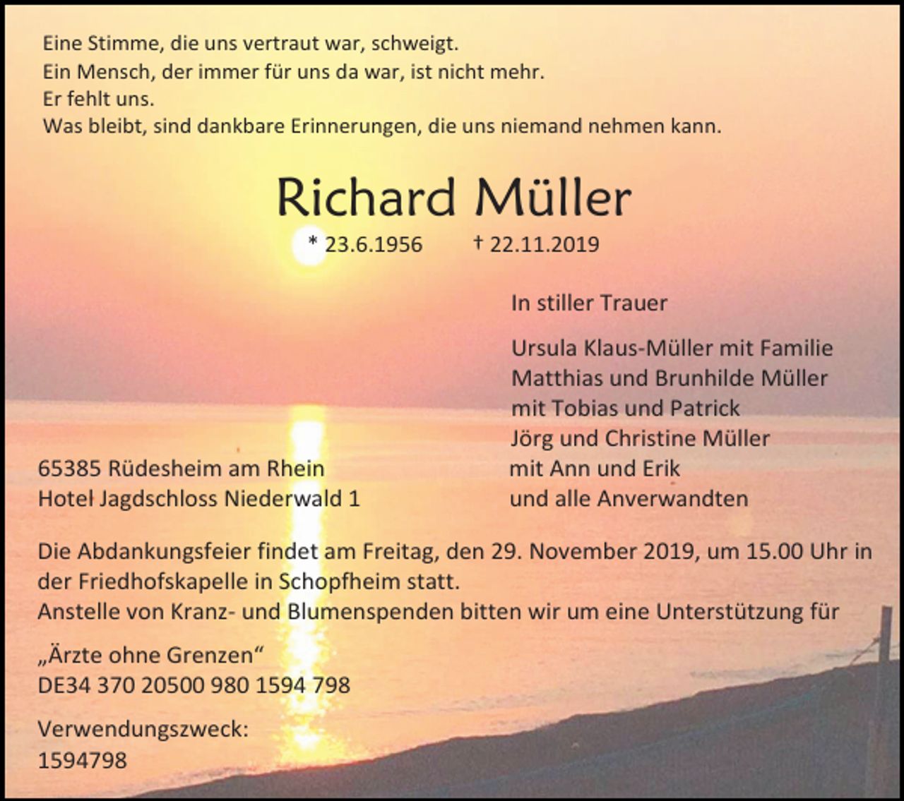<p>Eine Stimme, die uns vertraut war, schweigt.<br />Ein Mensch, der immer für uns da war, ist nicht mehr.<br />Er fehlt uns.<br />Was bleibt, sind dankbare Erinnerungen, die uns niemand nehmen kann.</p><p>Richard Müller<br />* 23.6.1956</p><p>† 22.11.2019</p><p>In stiller Trauer</p><p>65385 Rüdesheim am Rhein<br />Hotel Jagdschloss Niederwald 1</p><p>Ursula Klaus-Müller mit Familie<br />Matthias und Brunhilde Müller<br />mit Tobias und Patrick<br />Jörg und Christine Müller<br />mit Ann und Erik<br />und alle Anverwandten</p><p>Die Abdankungsfeier findet am Freitag, den 29. November 2019, um 15.00 Uhr in<br />der Friedhofskapelle in Schopfheim statt.<br />Anstelle von Kranz- und Blumenspenden bitten wir um eine Unterstützung für<br />„Ärzte ohne Grenzen“<br />DE34 370 20500 980 1594 798<br />Verwendungszweck:<br />1594798</p>