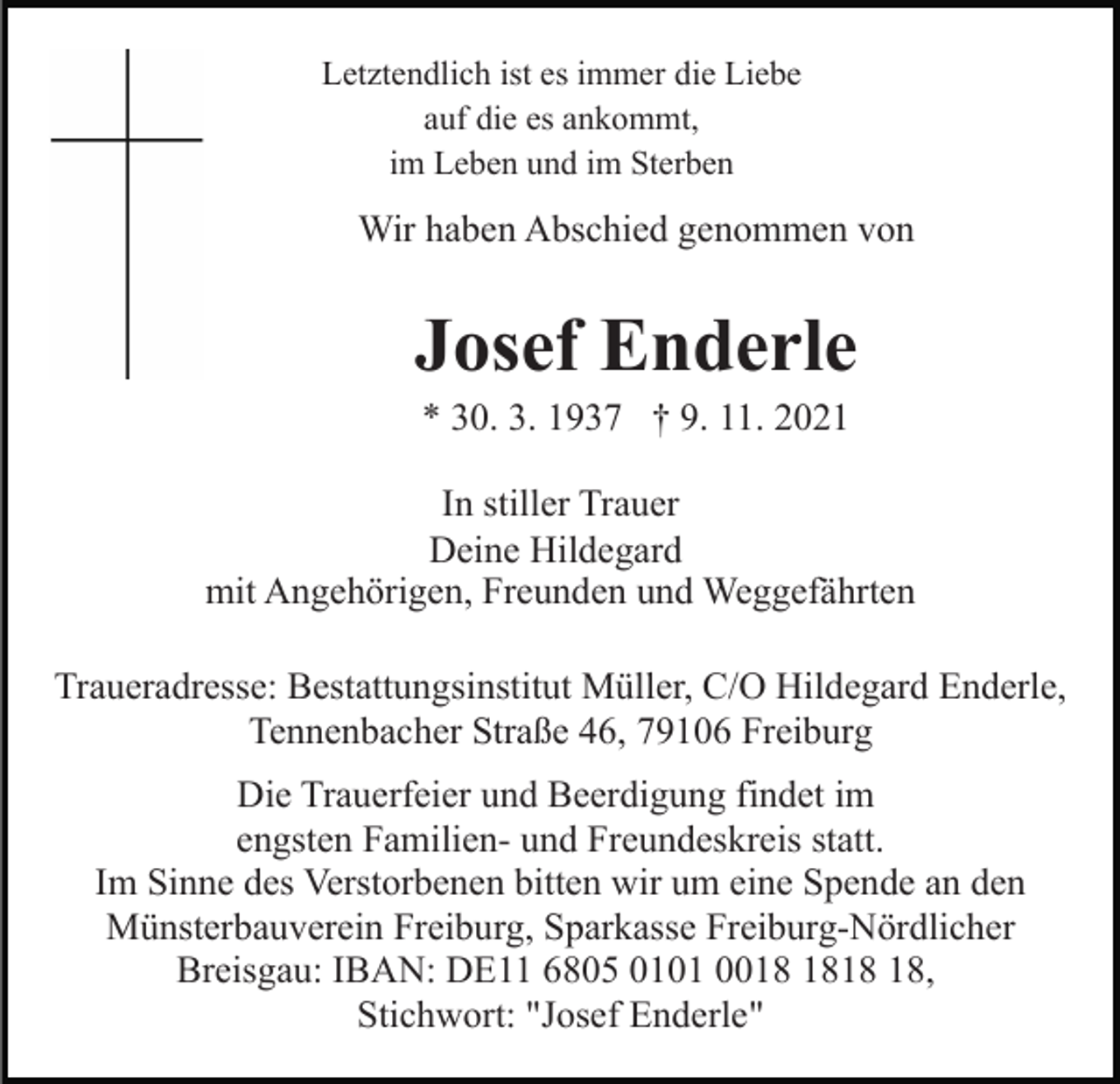 <p>Letztendlich ist es immer die Liebe<br />auf die es ankommt,<br />im Leben und im Sterben</p><p>Wir haben Abschied genommen von</p><p>Josef Enderle<br />* 30. 3. 1937 † 9. 11. 2021<br />In stiller Trauer<br />Deine Hildegard<br />mit Angehörigen, Freunden und Weggefährten<br />Traueradresse: Bestattungsinstitut Müller, C/O Hildegard Enderle,<br />Tennenbacher Straße 46, 79106 Freiburg<br />Die Trauerfeier und Beerdigung findet im<br />engsten Familien- und Freundeskreis statt.<br />Im Sinne des Verstorbenen bitten wir um eine Spende an den<br />Münsterbauverein Freiburg, Sparkasse Freiburg-Nördlicher<br />Breisgau: IBAN: DE11 6805 0101 00,<br />Stichwort: "Josef Enderle"</p>