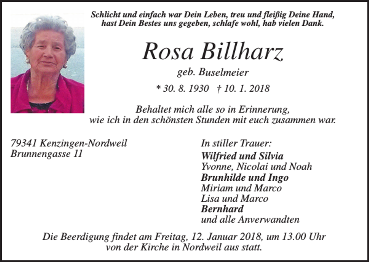 <p>Schlicht und einfach war Dein Leben, treu und fleißig Deine Hand,<br />hast Dein Bestes uns gegeben, schlafe wohl, hab vielen Dank.</p><p>Rosa Billharz<br />geb. Buselmeier<br />* 30. 8. 1930 † 10. 1. 2018</p><p>Behaltet mich alle so in Erinnerung,<br />wie ich in den schönsten Stunden mit euch zusammen war.<br />79341 Kenzingen-Nordweil<br />Brunnengasse 11</p><p>In stiller Trauer:<br />Wilfried und Silvia<br />Yvonne, Nicolai und Noah<br />Brunhilde und Ingo<br />Miriam und Marco<br />Lisa und Marco<br />Bernhard<br />und alle Anverwandten</p><p>Die Beerdigung findet am Freitag, 12. Januar 2018, um 13.00 Uhr<br />von der Kirche in Nordweil aus statt.</p>
