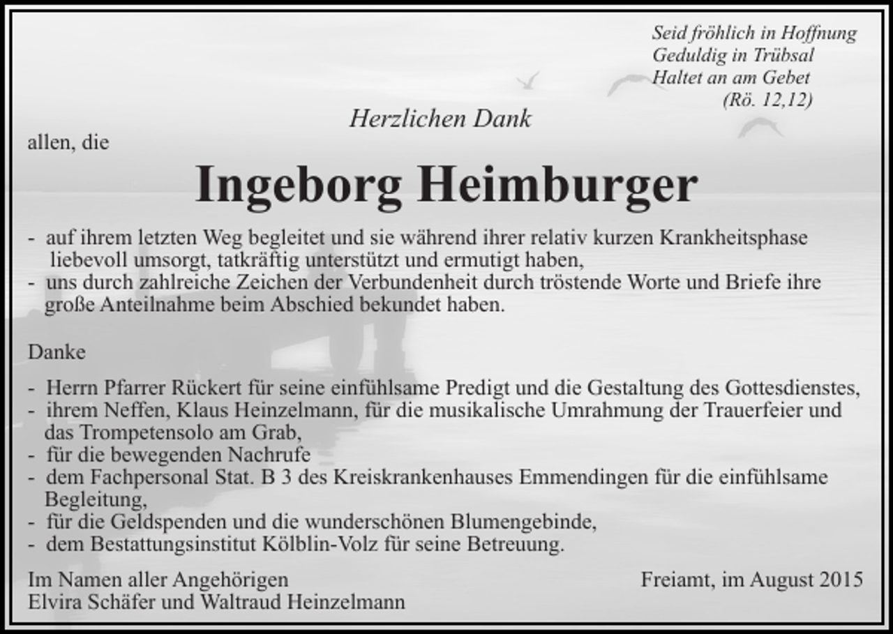 <p>allen, die</p><p>Herzlichen Dank</p><p>Seid fröhlich in Hoffnung<br />Geduldig in Trübsal<br />Haltet an am Gebet<br />(Rö. 12,12)</p><p>Ingeborg Heimburger</p><p>- auf ihrem letzten Weg begleitet und sie während ihrer relativ kurzen Krankheitsphase<br />liebevoll umsorgt, tatkräftig unterstützt und ermutigt haben,<br />- uns durch zahlreiche Zeichen der Verbundenheit durch tröstende Worte und Briefe ihre<br />große Anteilnahme beim Abschied bekundet haben.<br />Danke<br />- Herrn Pfarrer Rückert für seine einfühlsame Predigt und die Gestaltung des Gottesdienstes,<br />- ihrem Neffen, Klaus Heinzelmann, für die musikalische Umrahmung der Trauerfeier und<br />das Trompetensolo am Grab,<br />- für die bewegenden Nachrufe<br />- dem Fachpersonal Stat. B 3 des Kreiskrankenhauses Emmendingen für die einfühlsame<br />Begleitung,<br />- für die Geldspenden und die wunderschönen Blumengebinde,<br />- dem Bestattungsinstitut Kölblin-Volz für seine Betreuung.<br />Im Namen aller Angehörigen<br />Elvira Schäfer und Waltraud Heinzelmann</p><p>Freiamt, im August 2015</p>