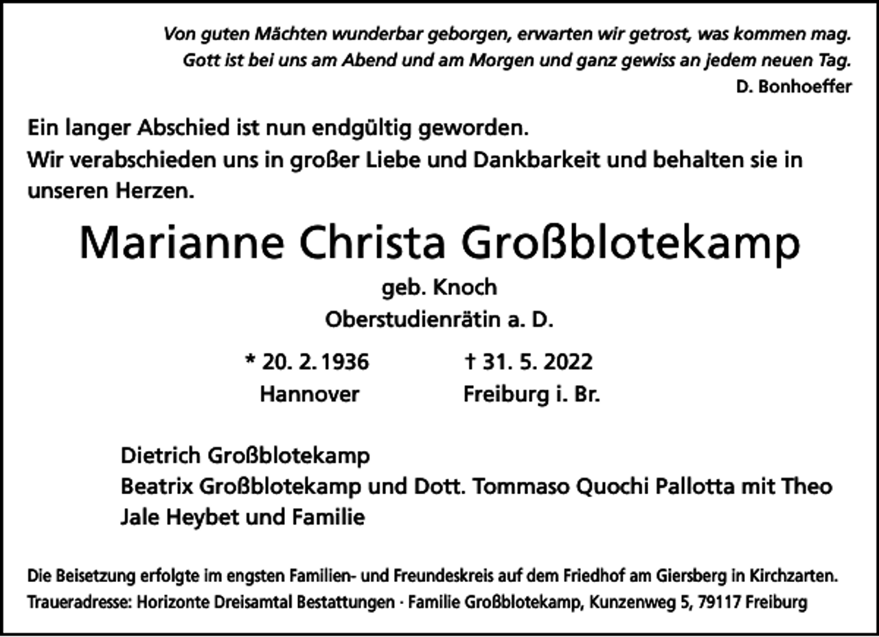 <p>Von guten Mächten wunderbar geborgen, erwarten wir getrost, was kommen mag.<br />Gott ist bei uns am Abend und am Morgen und ganz gewiss an jedem neuen Tag.<br />D. Bonhoeffer</p><p>Ein langer Abschied ist nun endgültig geworden.<br />Wir verabschieden uns in großer Liebe und Dankbarkeit und behalten sie in<br />unseren Herzen.</p><p>Marianne Christa Großblotekamp<br />geb. Knoch<br />Oberstudienrätin a. D.</p><p>* 20. 2. 1936<br />Hannover</p><p>† 31. 5. 2022<br />Freiburg i. Br.</p><p>Dietrich Großblotekamp<br />Beatrix Großblotekamp und Dott. Tommaso Quochi Pallotta mit Theo<br />Jale Heybet und Familie<br />Die Beisetzung erfolgte im engsten Familien- und Freundeskreis auf dem Friedhof am Giersberg in Kirchzarten.<br />Traueradresse: Horizonte Dreisamtal Bestattungen · Familie Großblotekamp, Kunzenweg 5, 79117 Freiburg</p>