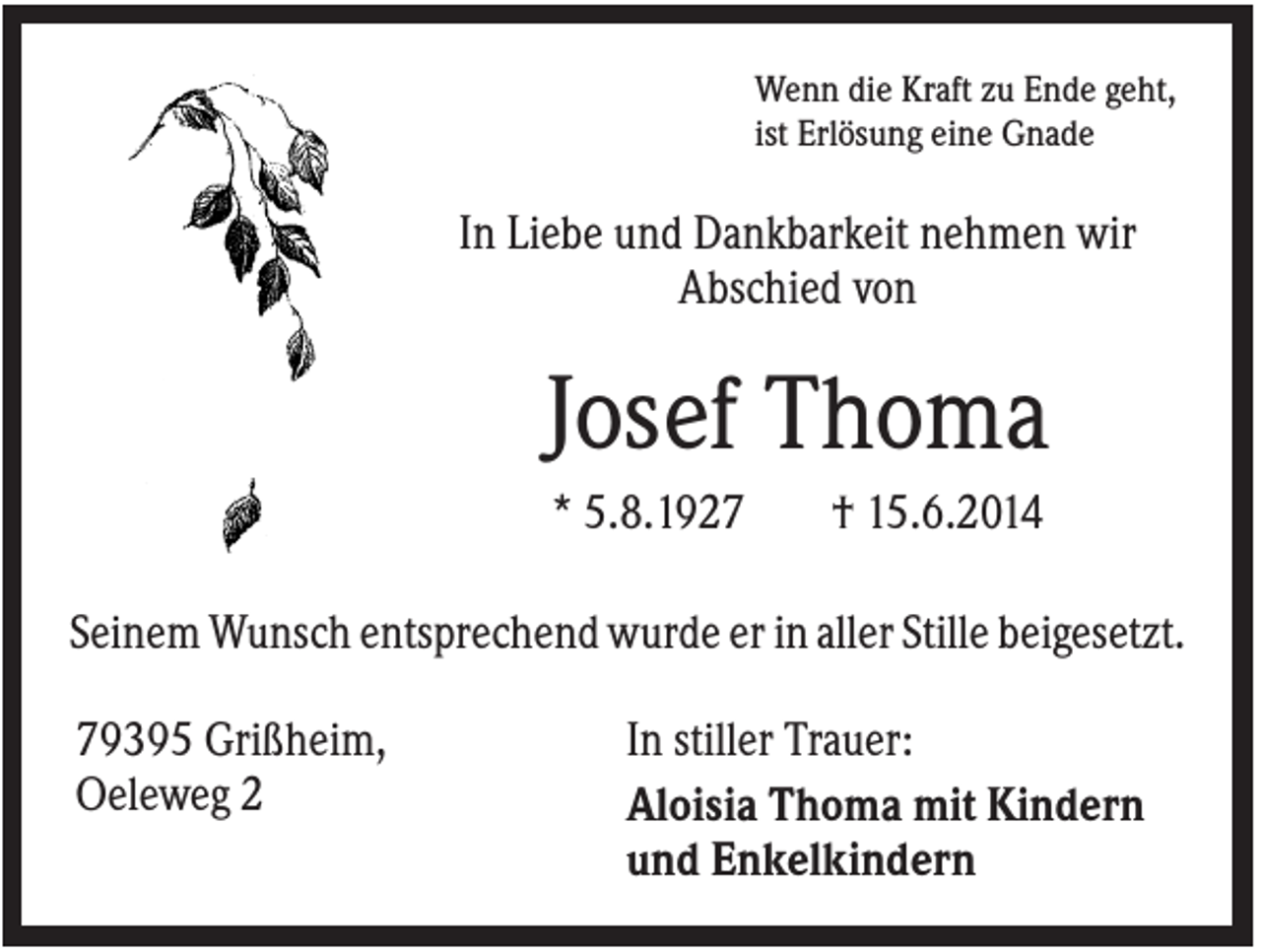 <p>Wenn die Kraft zu Ende geht,<br />ist Erlösung eine Gnade</p><p>In Liebe und Dankbarkeit nehmen wir<br />Abschied von</p><p>Josef Thoma<br />* 5.8.1927</p><p>† 15.6.2014</p><p>Seinem Wunsch entsprechend wurde er in aller Stille beigesetzt.<br />79395 Grißheim,<br />Oeleweg 2</p><p>In stiller Trauer:<br />Aloisia Thoma mit Kindern<br />und Enkelkindern</p>