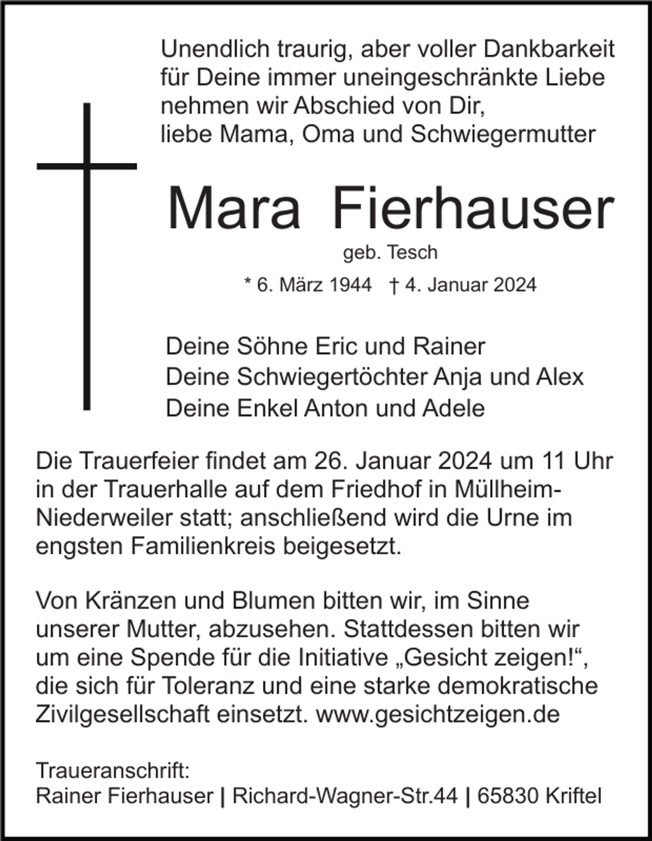 <p>Unendlich traurig, aber voller Dankbarkeit<br />für Deine immer uneingeschränkte Liebe<br />nehmen wir Abschied von Dir,<br />liebe Mama, Oma und Schwiegermutter</p><p>Mara Fierhauser<br />geb. Tesch<br />* 6. März 1944 † 4. Januar 2024</p><p>Deine Söhne Eric und Rainer<br />Deine Schwiegertöchter Anja und Alex<br />Deine Enkel Anton und Adele<br />Die Trauerfeier findet am 26. Januar 2024 um 11 Uhr<br />in der Trauerhalle auf dem Friedhof in MüllheimNiederweiler statt; anschließend wird die Urne im<br />engsten Familienkreis beigesetzt.<br />Von Kränzen und Blumen bitten wir, im Sinne<br />unserer Mutter, abzusehen. Stattdessen bitten wir<br />um eine Spende für die Initiative „Gesicht zeigen!“,<br />die sich für Toleranz und eine starke demokratische<br />Zivilgesellschaft einsetzt. www.gesichtzeigen.de<br />Traueranschrift:<br />Rainer Fierhauser | Richard-Wagner-Str.44 | 65830 Kriftel</p>
