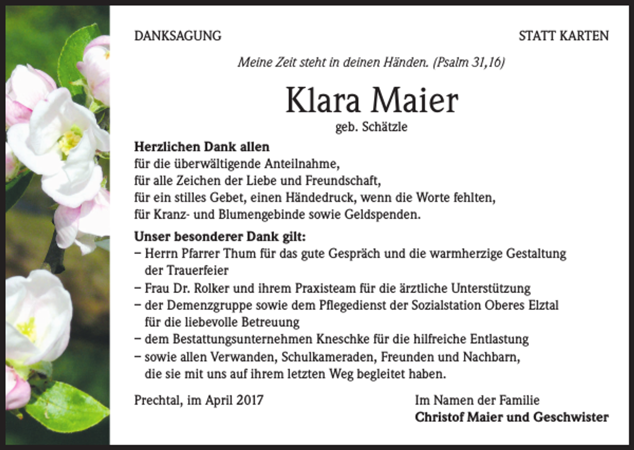<p>DANKSAGUNG</p><p>STATT KARTEN<br />Meine Zeit steht in deinen Händen. (Psalm 31,16)</p><p>Klara Maier</p><p>geb. Schätzle<br />Herzlichen Dank allen<br />für die überwältigende Anteilnahme,<br />für alle Zeichen der Liebe und Freundschaft,<br />für ein stilles Gebet, einen Händedruck, wenn die Worte fehlten,<br />für Kranz- und Blumengebinde sowie Geldspenden.<br />Unser besonderer Dank gilt:<br />– Herrn Pfarrer Thum für das gute Gespräch und die warmherzige Gestaltung<br />der Trauerfeier<br />– Frau Dr. Rolker und ihrem Praxisteam für die ärztliche Unterstützung<br />– der Demenzgruppe sowie dem Pflegedienst der Sozialstation Oberes Elztal<br />für die liebevolle Betreuung<br />– dem Bestattungsunternehmen Kneschke für die hilfreiche Entlastung<br />– sowie allen Verwanden, Schulkameraden, Freunden und Nachbarn,<br />die sie mit uns auf ihrem letzten Weg begleitet haben.<br />Prechtal, im April 2017</p><p>Im Namen der Familie<br />Christof Maier und Geschwister</p>