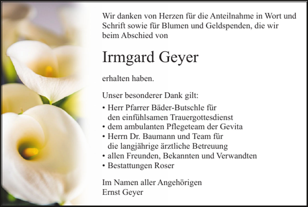 <p>Wir danken von Herzen für die Anteilnahme in Wort und<br />Schrift sowie für Blumen und Geldspenden, die wir<br />beim Abschied von</p><p>Irmgard Geyer<br />erhalten haben.<br />Unser besonderer Dank gilt:<br />• Herr Pfarrer Bäder-Butschle für<br />den<br />deneinfühlsamen<br />einfühlsamenTrauergottesdienst<br />Trauergottesdienst<br />•dem<br />demambulanten<br />ambulantenPflegeteam<br />Pflegeteamder<br />derGevita<br />Gevita<br />•Herrn<br />HerrnDr.<br />Dr.Baumann<br />Baumannund<br />undTeam<br />Teamfür<br />fürdie langjährige<br />ärztliche<br />die langjährige<br />Betreuung<br />ärztliche Betreuung<br />•allen<br />allenFreunden,<br />Freunden,Bekannten<br />Bekanntenund<br />undVerwandten,<br />Verwandten die immer<br />•Bestattungen<br />BestattungenRoser<br />Roser<br />Im Namen aller Angehörigen<br />Ernst Geyer</p>
