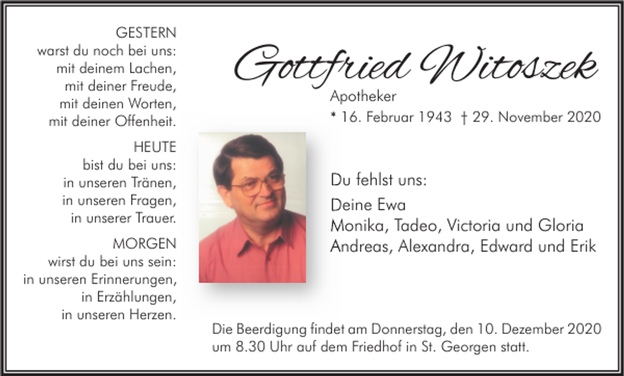 <p>GESTERN<br />warst du noch bei uns:<br />mit deinem Lachen,<br />mit deiner Freude,<br />mit deinen Worten,<br />mit deiner Offenheit.<br />HEUTE<br />bist du bei uns:<br />in unseren Tränen,<br />in unseren Fragen,<br />in unserer Trauer.<br />MORGEN<br />wirst du bei uns sein:<br />in unseren Erinnerungen,<br />in Erzählungen,<br />in unseren Herzen.</p><p>Gottfried Witoszek<br />Apotheker</p><p>* 16. Februar 1943 † 29. November 2020</p><p>Du fehlst uns:<br />Deine Ewa<br />Monika, Tadeo, Victoria und Gloria<br />Andreas, Alexandra, Edward und Erik</p><p>Die Beerdigung findet am Donnerstag, den 10. Dezember 2020<br />um 8.30 Uhr auf dem Friedhof in St. Georgen statt.</p>