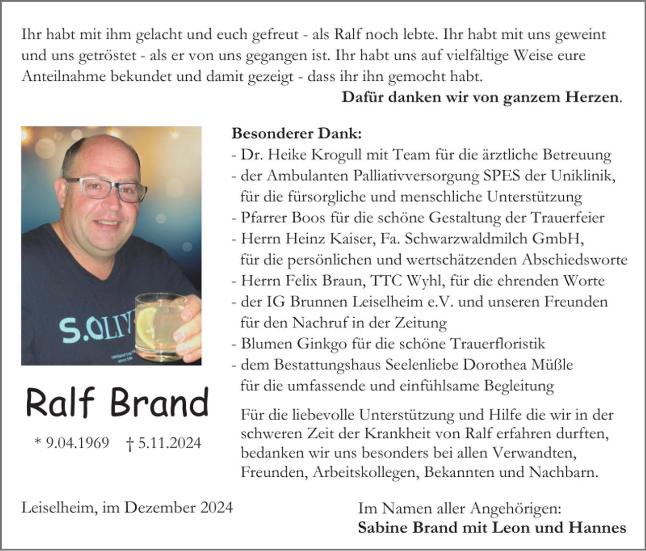 <p>Ihr habt mit ihm gelacht und euch gefreut - als Ralf noch lebte. Ihr habt mit uns geweint<br />und uns getröstet - als er von uns gegangen ist. Ihr habt uns auf vielfältige Weise eure<br />Anteilnahme bekundet und damit gezeigt - dass ihr ihn gemocht habt.<br />Dafür danken wir von ganzem Herzen.</p><p>Ralf Brand<br />* 9.04.1969</p><p>Besonderer Dank:<br />- Dr. Heike Krogull mit Team für die ärztliche Betreuung<br />- der Ambulanten Palliativversorgung SPES der Uniklinik,<br />für die fürsorgliche und menschliche Unterstützung<br />- Pfarrer Boos für die schöne Gestaltung der Trauerfeier<br />- Herrn Heinz Kaiser, Fa. Schwarzwaldmilch GmbH,<br />für die persönlichen und wertschätzenden Abschiedsworte<br />- Herrn Felix Braun, TTC Wyhl, für die ehrenden Worte<br />- der IG Brunnen Leiselheim e.V. und unseren Freunden<br />für den Nachruf in der Zeitung<br />- Blumen Ginkgo für die schöne Trauerfloristik<br />- dem Bestattungshaus Seelenliebe Dorothea Müßle<br />für die umfassende und einfühlsame Begleitung</p><p>† 5.11.2024</p><p>Leiselheim, im Dezember 2024</p><p>Für die liebevolle Unterstützung und Hilfe die wir in der<br />schweren Zeit der Krankheit von Ralf erfahren durften,<br />bedanken wir uns besonders bei allen Verwandten,<br />Freunden, Arbeitskollegen, Bekannten und Nachbarn.</p><p>Im Namen aller Angehörigen:<br />Sabine Brand mit Leon und Hannes</p>