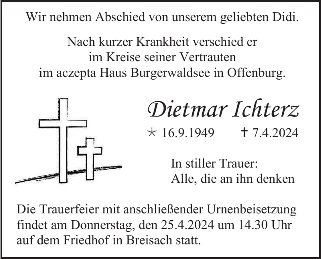 <p>Wir nehmen Abschied von unserem geliebten Didi.<br />Nach kurzer Krankheit verschied er<br />im Kreise seiner Vertrauten<br />im aczepta Haus Burgerwaldsee in Offenburg.</p><p>Dietmar Ichterz<br />* 16.9.1949</p><p> † 7.4.2024</p><p>In stiller Trauer:<br />Alle, die an ihn denken<br />Die Trauerfeier mit anschließender Urnenbeisetzung<br />findet am Donnerstag, den 25.4.2024 um 14.30 Uhr<br />auf dem Friedhof in Breisach statt.</p>