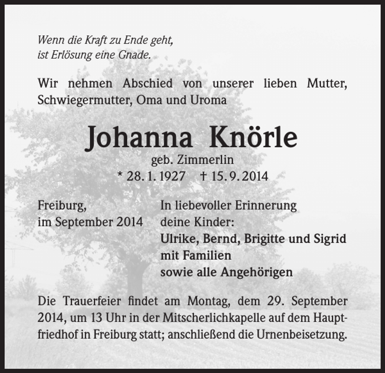 <p>Wenn die Kraft zu Ende geht,<br />ist Erlösung eine Gnade.</p><p>Wir nehmen Abschied von unserer lieben Mutter,<br />Schwiegermutter, Oma und Uroma</p><p>Johanna Knörle<br />geb. Zimmerlin<br />* 28. 1. 1927 † 15. 9. 2014</p><p>Freiburg,<br />im September 2014</p><p>In liebevoller Erinnerung<br />deine Kinder:<br />Ulrike, Bernd, Brigitte und Sigrid<br />mit Familien<br />sowie alle Angehörigen</p><p>Die Trauerfeier findet am Montag, dem 29. September<br />2014, um 13 Uhr in der Mitscherlichkapelle auf dem Hauptfriedhof in Freiburg statt; anschließend die Urnenbeisetzung.</p>