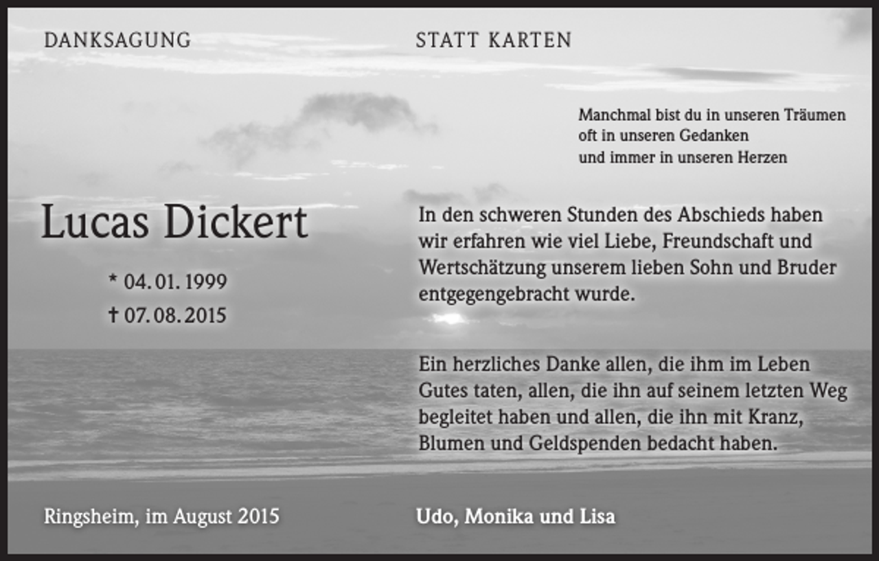 <p>DANKSAGUNG</p><p>STATT KARTEN<br />Manchmal bist du in unseren Träumen<br />oft in unseren Gedanken<br />und immer in unseren Herzen</p><p>Lucas Dickert<br />* 04. 01. 1999<br />= 07. 08. 2015</p><p>In den schweren Stunden des Abschieds haben<br />wir erfahren wie viel Liebe, Freundschaft und<br />Wertschätzung unserem lieben Sohn und Bruder<br />entgegengebracht wurde.<br />Ein herzliches Danke allen, die ihm im Leben<br />Gutes taten, allen, die ihn auf seinem letzten Weg<br />begleitet haben und allen, die ihn mit Kranz,<br />Blumen und Geldspenden bedacht haben.</p><p>Ringsheim, im August 2015</p><p>Udo, Monika und Lisa</p>