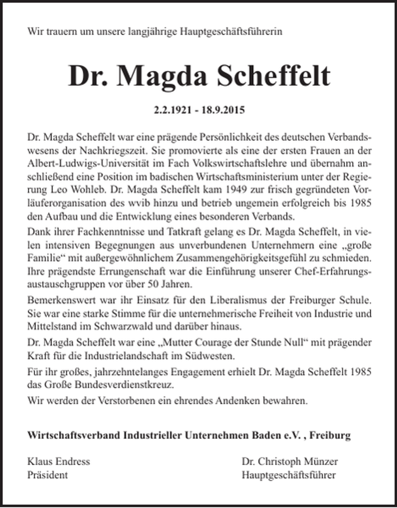 <p>Wir trauern um unsere langjährige Hauptgeschäftsführerin</p><p>Dr. Magda Scheffelt<br />2.2.1921 - 18.9.2015<br />Dr. Magda Scheffelt war eine prägende Persönlichkeit des deutschen Verbandswesens der Nachkriegszeit. Sie promovierte als eine der ersten Frauen an der<br />Albert-Ludwigs-Universität im Fach Volkswirtschaftslehre und übernahm anschließend eine Position im badischen Wirtschaftsministerium unter der Regierung Leo Wohleb. Dr. Magda Scheffelt kam 1949 zur frisch gegründeten Vorläuferorganisation des wvib hinzu und betrieb ungemein erfolgreich bis 1985<br />den Aufbau und die Entwicklung eines besonderen Verbands.<br />Dank ihrer Fachkenntnisse und Tatkraft gelang es Dr. Magda Scheffelt, in vielen intensiven Begegnungen aus unverbundenen Unternehmern eine „große<br />Familie“ mit außergewöhnlichem Zusammengehörigkeitsgefühl zu schmieden.<br />Ihre prägendste Errungenschaft war die Einführung unserer Chef-Erfahrungsaustauschgruppen vor über 50 Jahren.<br />Bemerkenswert war ihr Einsatz für den Liberalismus der Freiburger Schule.<br />Sie war eine starke Stimme für die unternehmerische Freiheit von Industrie und<br />Mittelstand im Schwarzwald und darüber hinaus.<br />Dr. Magda Scheffelt war eine „Mutter Courage der Stunde Null“ mit prägender<br />Kraft für die Industrielandschaft im Südwesten.<br />Für ihr großes, jahrzehntelanges Engagement erhielt Dr. Magda Scheffelt 1985<br />das Große Bundesverdienstkreuz.<br />Wir werden der Verstorbenen ein ehrendes Andenken bewahren.<br />Wirtschaftsverband Industrieller Unternehmen Baden e.V. , Freiburg<br />Klaus Endress Dr. Christoph Münzer<br />Präsident Hauptgeschäftsführer</p>
