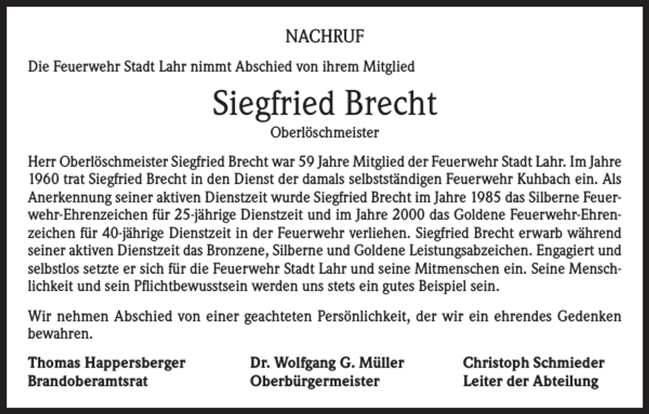 <p>NACHRUF<br />Die Feuerwehr Stadt Lahr nimmt Abschied von ihrem Mitglied</p><p>Siegfried Brecht<br />Oberlöschmeister</p><p>Herr Oberlöschmeister Siegfried Brecht war 59 Jahre Mitglied der Feuerwehr Stadt Lahr. Im Jahre<br />1960 trat Siegfried Brecht in den Dienst der damals selbstständigen Feuerwehr Kuhbach ein. Als<br />Anerkennung seiner aktiven Dienstzeit wurde Siegfried Brecht im Jahre 1985 das Silberne Feuerwehr-Ehrenzeichen für 25-jährige Dienstzeit und im Jahre 2000 das Goldene Feuerwehr-Ehrenzeichen für 40-jährige Dienstzeit in der Feuerwehr verliehen. Siegfried Brecht erwarb während<br />seiner aktiven Dienstzeit das Bronzene, Silberne und Goldene Leistungsabzeichen. Engagiert und<br />selbstlos setzte er sich für die Feuerwehr Stadt Lahr und seine Mitmenschen ein. Seine Menschlichkeit und sein Pflichtbewusstsein werden uns stets ein gutes Beispiel sein.<br />Wir nehmen Abschied von einer geachteten Persönlichkeit, der wir ein ehrendes Gedenken<br />bewahren.<br />Thomas Happersberger<br />Brandoberamtsrat</p><p>Dr. Wolfgang G. Müller<br />Oberbürgermeister</p><p>Christoph Schmieder<br />Leiter der Abteilung</p>