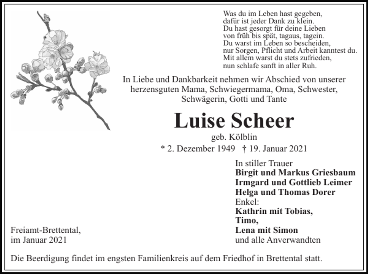 <p>Was du im Leben hast gegeben,<br />dafür ist jeder Dank zu klein.<br />Du hast gesorgt für deine Lieben<br />von früh bis spät, tagaus, tagein.<br />Du warst im Leben so bescheiden,<br />nur Sorgen, Pflicht und Arbeit kanntest du.<br />Mit allem warst du stets zufrieden,<br />nun schlafe sanft in aller Ruh.</p><p>In Liebe und Dankbarkeit nehmen wir Abschied von unserer<br />herzensguten Mama, Schwiegermama, Oma, Schwester,<br />Schwägerin, Gotti und Tante</p><p>Luise Scheer<br />geb. Kölblin<br />* 2. Dezember 1949 † 19. Januar 2021</p><p>Freiamt-Brettental,<br />im Januar 2021</p><p>In stiller Trauer<br />Birgit und Markus Griesbaum<br />Irmgard und Gottlieb Leimer<br />Helga und Thomas Dorer<br />Enkel:<br />Kathrin mit Tobias,<br />Timo,<br />Lena mit Simon<br />und alle Anverwandten</p><p>Die Beerdigung findet im engsten Familienkreis auf dem Friedhof in Brettental statt.</p>