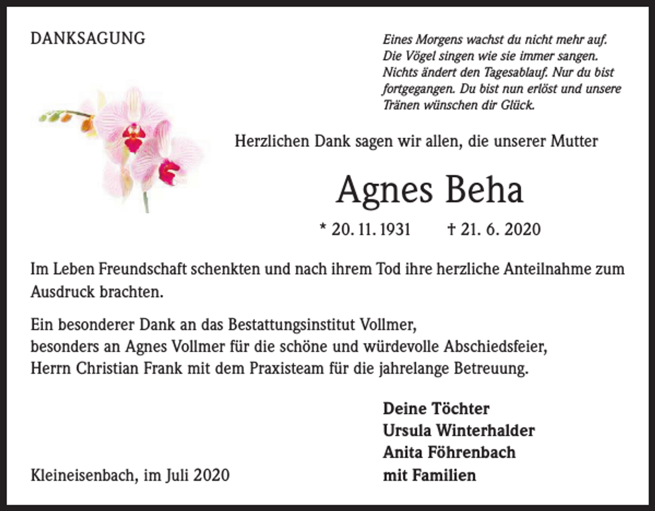 <p>DANKSAGUNG</p><p>E<br />ines Morgens wachst du nicht mehr auf.<br />Die Vögel singen wie sie immer sangen.<br />Nichts ändert den Tagesablauf. Nur du bist<br />fortgegangen. Du bist nun erlöst und unsere<br />Tränen wünschen dir Glück.</p><p>Herzlichen Dank sagen wir allen, die unserer Mutter</p><p>Agnes Beha<br />* 20. 11. 1931 † 21. 6. 2020<br />Im Leben Freundschaft schenkten und nach ihrem Tod ihre herzliche Anteilnahme zum<br />Ausdruck brachten.<br />Ein besonderer Dank an das Bestattungsinstitut Vollmer,<br />besonders an Agnes Vollmer für die schöne und würdevolle Ab­schiedsfeier,<br />Herrn Christian Frank mit dem Praxisteam für die jahrelange Betreuung.</p><p>Kleineisenbach, im Juli 2020</p><p>Deine Töchter<br />Ursula Winterhalder<br />Anita Föhrenbach<br />mit Familien</p>