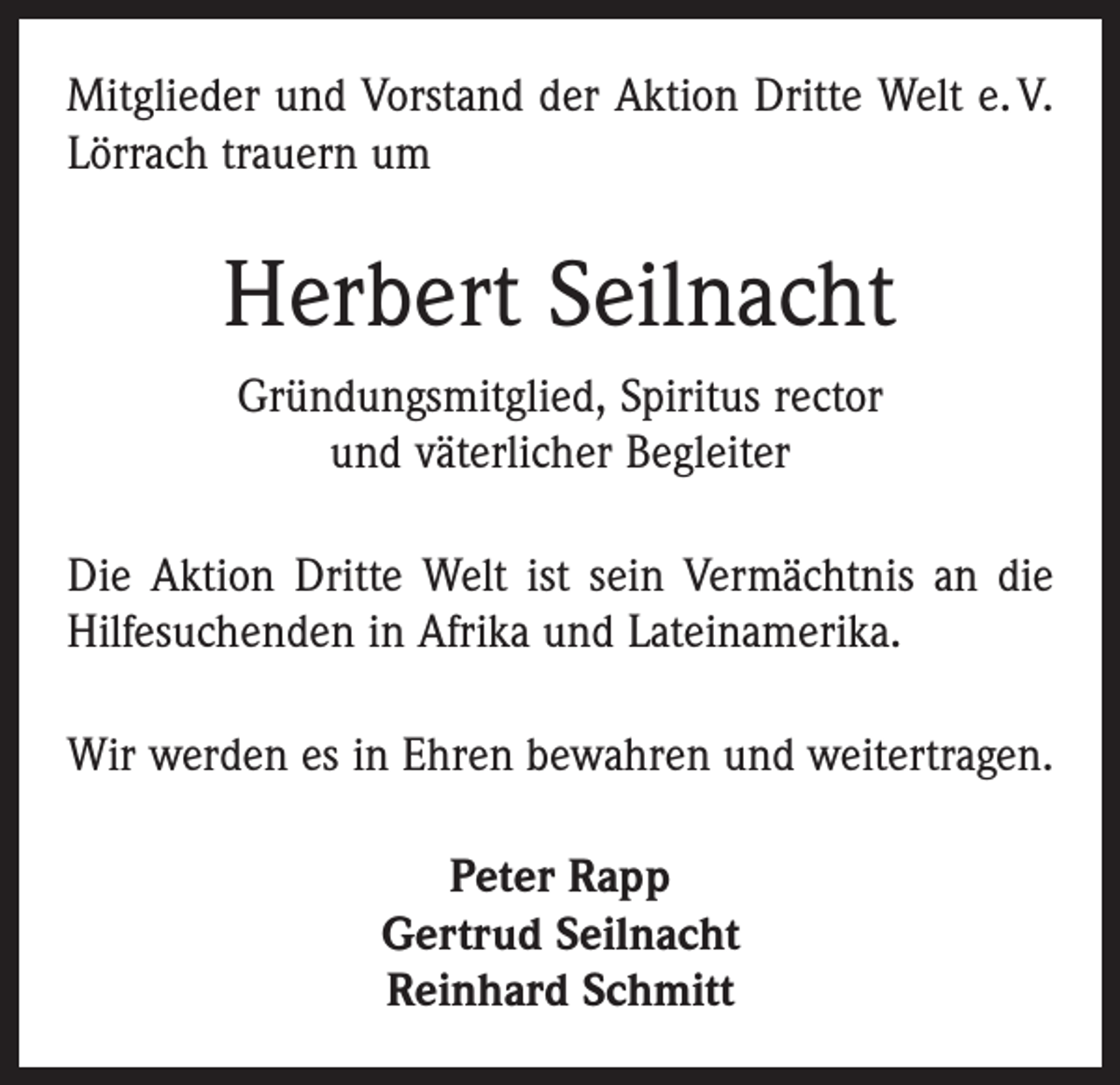 <p>Mitglieder und Vorstand der Aktion Dritte Welt e. V.<br />Lörrach trauern um</p><p>Herbert Seilnacht<br />Gründungsmitglied, Spiritus rector<br />und väterlicher Begleiter<br />Die Aktion Dritte Welt ist sein Vermächtnis an die<br />Hilfesuchenden in Afrika und Lateinamerika.<br />Wir werden es in Ehren bewahren und weitertragen.<br />Peter Rapp<br />Gertrud Seilnacht<br />Reinhard Schmitt</p>