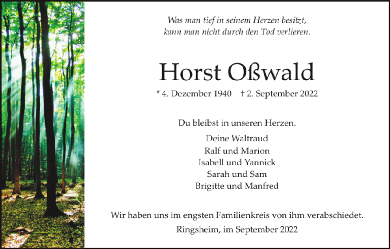 <p>Was man tief in seinem Herzen besi�t,<br />kann man nicht durch den Tod verlieren.</p><p>Horst Oßwald<br />* 4. Dezember 1940</p><p>† 2. September 2022</p><p>Du bleibst in unseren Herzen.<br />Deine Waltraud<br />Ralf und Marion<br />Isabell und Yannick<br />Sarah und Sam<br />Brigi�e und Manfred<br />Wir haben uns im engsten Familienkreis von ihm verabschiedet.<br />Ringsheim, im September 2022</p>