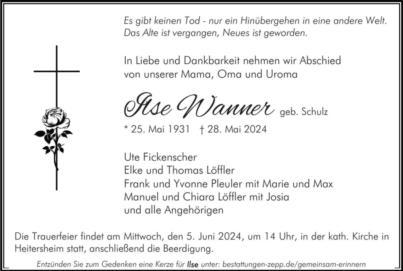 <p>Es gibt keinen Tod - nur ein Hinübergehen in eine andere Welt.<br />Das Alte ist vergangen, Neues ist geworden.</p><p>In Liebe und Dankbarkeit nehmen wir Abschied<br />von unserer Mama, Oma und Uroma</p><p>Ilse Wanner</p><p>geb. Schulz</p><p>* 25. Mai 1931 † 28. Mai 2024</p><p>Ute Fickenscher<br />Elke und Thomas Löffler<br />Frank und Yvonne Pleuler mit Marie und Max<br />Manuel und Chiara Löffler mit Josia<br />und alle Angehörigen<br />Die Trauerfeier findet am Mittwoch, den 5. Juni 2024, um 14 Uhr, in der kath. Kirche in<br />Heitersheim statt, anschließend die Beerdigung.<br />Entzünden Sie zum Gedenken eine Kerze für</p><p>unter: bestattungen-zepp.de/gemeinsam-erinnern</p>