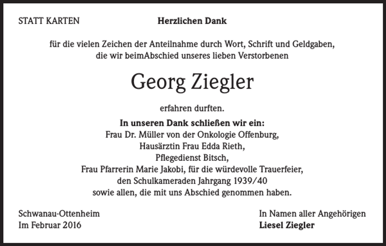 <p>STATT KARTEN</p><p>Herzlichen Dank</p><p>für die vielen Zeichen der Anteilnahme durch Wort, Schrift und Geldgaben,<br />die wir beimAbschied unseres lieben Verstorbenen</p><p>Georg Ziegler<br />erfahren durften.<br />In unseren Dank schließen wir ein:<br />Frau Dr. Müller von der Onkologie Offenburg,<br />Hausärztin Frau Edda Rieth,<br />Pflegedienst Bitsch,<br />Frau Pfarrerin Marie Jakobi, für die würdevolle Trauerfeier,<br />den Schulkameraden Jahrgang 1939/40<br />sowie allen, die mit uns Abschied genommen haben.<br />Schwanau-Ottenheim<br />Im Februar 2016</p><p>In Namen aller Angehörigen<br />Liesel Ziegler</p>