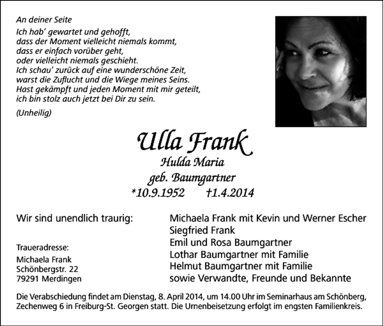 <p>An deiner Seite<br />Ich hab’ gewartet und gehofft,<br />dass der Moment vielleicht niemals kommt,<br />dass er einfach vorüber geht,<br />oder vielleicht niemals geschieht.<br />Ich schau’ zurück auf eine wunderschöne Zeit,<br />warst die Zuflucht und die Wiege meines Seins.<br />Hast gekämpft und jeden Moment mit mir geteilt,<br />ich bin stolz auch jetzt bei Dir zu sein.<br />(Unheilig)</p><p>Ulla Frank</p><p>Hulda Maria<br />geb. Baumgartner<br />*10.9.1952<br />†1.4.2014<br />Wir sind unendlich traurig:<br />Traueradresse:<br />Michaela Frank<br />Schönbergstr. 22<br />79291 Merdingen</p><p>Michaela Frank mit Kevin und Werner Escher<br />Siegfried Frank<br />Emil und Rosa Baumgartner<br />Lothar Baumgartner mit Familie<br />Helmut Baumgartner mit Familie<br />sowie Verwandte, Freunde und Bekannte</p><p>Die Verabschiedung findet am Dienstag, 8. April 2014, um 14.00 Uhr im Seminarhaus am Schönberg,<br />Zechenweg 6 in Freiburg-St. Georgen statt. Die Urnenbeisetzung erfolgt im engsten Familienkreis.</p>