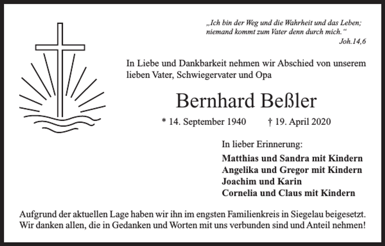 <p>„Ich bin der Weg und die Wahrheit und das Leben;<br />niemand kommt zum Vater denn durch mich.“<br />Joh.14,6</p><p>In Liebe und Dankbarkeit nehmen wir Abschied von unserem<br />lieben Vater, Schwiegervater und Opa</p><p>Bernhard Beßler<br />* 14. September 1940</p><p>† 19. April 2020</p><p>In lieber Erinnerung:<br />Matthias und Sandra mit Kindern<br />Angelika und Gregor mit Kindern<br />Joachim und Karin<br />Cornelia und Claus mit Kindern<br />Aufgrund der aktuellen Lage haben wir ihn im engsten Familienkreis in Siegelau beigesetzt.<br />Wir danken allen, die in Gedanken und Worten mit uns verbunden sind und Anteil nehmen!</p>