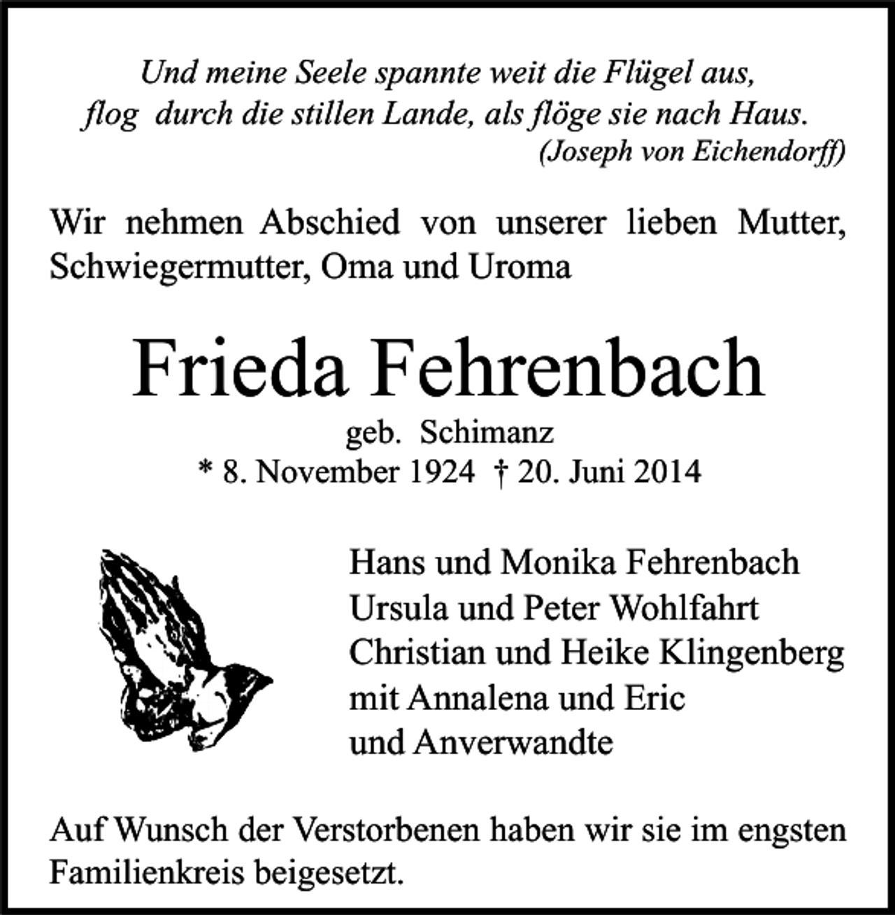 <p>Und meine Seele spannte weit die Flügel aus,<br />flog durch die stillen Lande, als flöge sie nach Haus.</p><p>(Joseph von Eichendorff)</p><p>Wir nehmen Abschied von unserer lieben Mutter,<br />Schwiegermutter, Oma und Uroma</p><p>Frieda Fehrenbach<br />geb. Schimanz<br />* 8. November 1924 † 20. Juni 2014</p><p>Hans und Monika Fehrenbach<br />Ursula und Peter Wohlfahrt<br />Christian und Heike Klingenberg<br />mit Annalena und Eric<br />und Anverwandte<br />Auf Wunsch der Verstorbenen haben wir sie im engsten<br />Familienkreis beigesetzt.</p>
