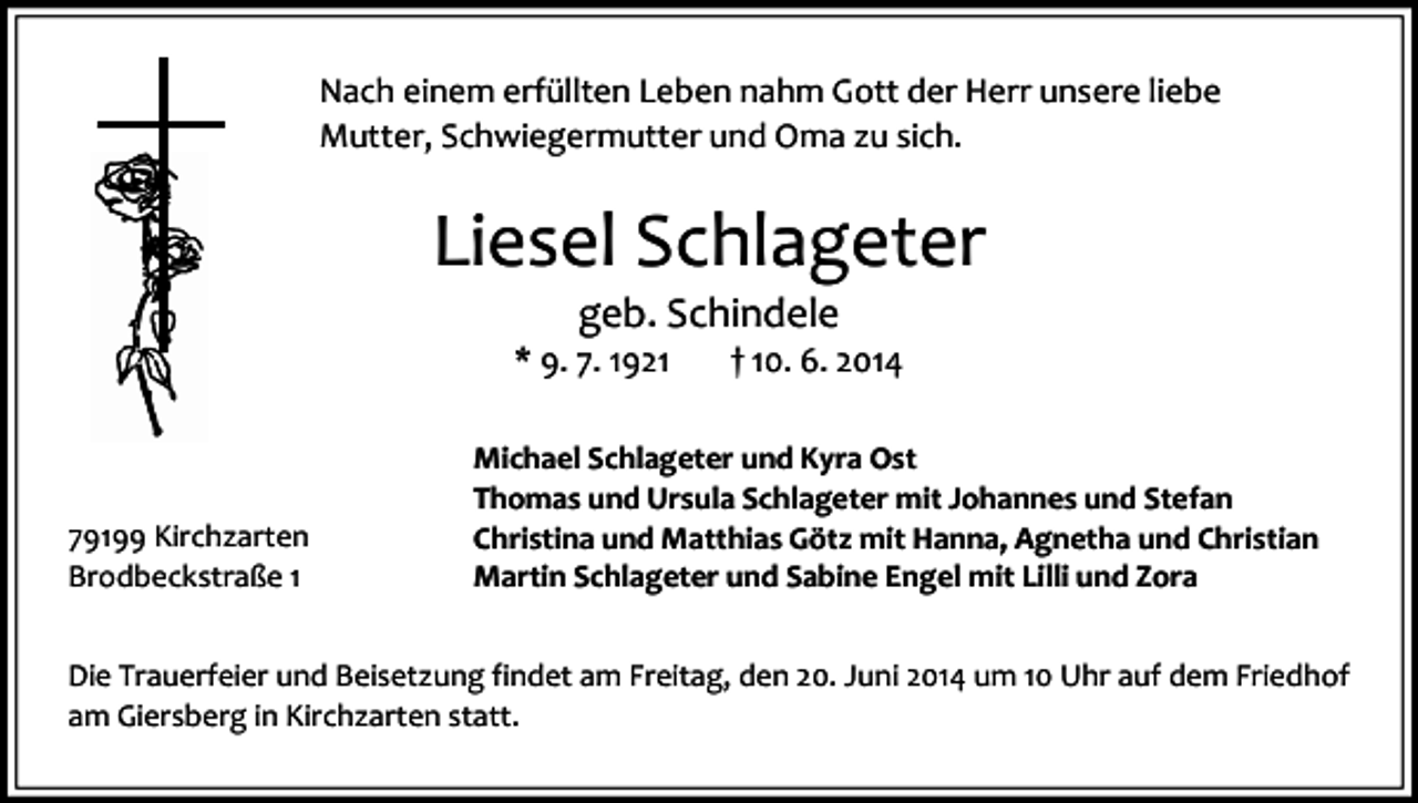 <p>Nach einem erfüllten Leben nahm Gott der Herr unsere liebe<br />Mutter, Schwiegermutter und Oma zu sich.</p><p>Liesel Schlageter<br />geb. Schindele</p><p>* 9. 7. 1921</p><p>79199 Kirchzarten<br />Brodbeckstraße 1</p><p>† 10. 6. 2014</p><p>Michael Schlageter und Kyra Ost<br />Thomas und Ursula Schlageter mit Johannes und Stefan<br />Christina und Matthias Götz mit Hanna, Agnetha und Christian<br />Martin Schlageter und Sabine Engel mit Lilli und Zora</p><p>Die Trauerfeier und Beisetzung findet am Freitag, den 20. Juni 2014 um 10 Uhr auf dem Friedhof<br />am Giersberg in Kirchzarten statt.</p>