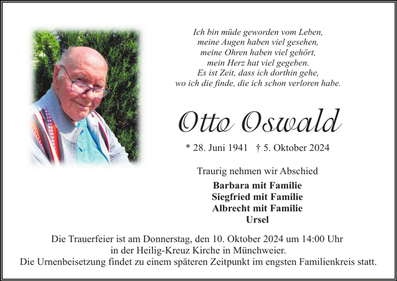 <p>Ich bin müde geworden vom Leben,<br />meine Augen haben viel gesehen,<br />meine Ohren haben viel gehört,<br />mein Herz hat viel gegeben.<br />Es ist Zeit, dass ich dorthin gehe,<br />wo ich die finde, die ich schon verloren habe.</p><p>Otto Oswald<br />* 28. Juni 1941 † 5. Oktober 2024<br />Traurig nehmen wir Abschied<br />Barbara mit Familie<br />Siegfried mit Familie<br />Albrecht mit Familie<br />Ursel<br />Die Trauerfeier ist am Donnerstag, den 10. Oktober 2024 um 14:00 Uhr<br />in der Heilig-Kreuz Kirche in Münchweier.<br />Die Urnenbeisetzung findet zu einem späteren Zeitpunkt im engsten Familienkreis statt.</p>