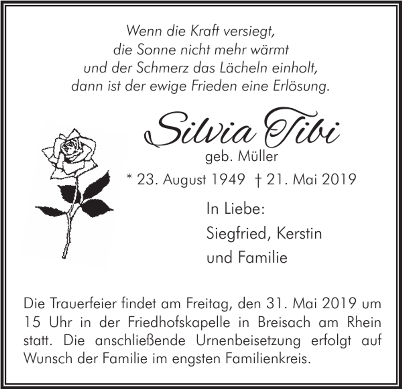 <p>Wenn die Kraft versiegt,<br />die Sonne nicht mehr wärmt<br />und der Schmerz das Lächeln einholt,<br />dann ist der ewige Frieden eine Erlösung.</p><p>Silvia Tibi<br />geb. Müller</p><p>* 23. August 1949 † 21. Mai 2019</p><p>In Liebe:<br />Siegfried, Kerstin<br />und Familie<br />Die Trauerfeier findet am Freitag, den 31. Mai 2019 um<br />15 Uhr in der Friedhofskapelle in Breisach am Rhein<br />statt. Die anschließende Urnenbeisetzung erfolgt auf<br />Wunsch der Familie im engsten Familienkreis.</p>