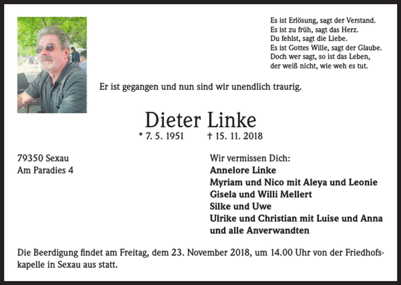 <p>Es ist Erlösung, sagt der Verstand.<br />Es ist zu früh, sagt das Herz.<br />Du fehlst, sagt die Liebe.<br />Es ist Gottes Wille, sagt der Glaube.<br />Doch wer sagt, so ist das Leben,<br />der weiß nicht, wie weh es tut.</p><p>Er ist gegangen und nun sind wir unendlich traurig.</p><p>Dieter Linke</p><p>* 7. 5. 1951</p><p>† 15. 11. 2018</p><p>79350 Sexau<br />Wir vermissen Dich:<br />Am Paradies 4 Annelore Linke<br />Myriam und Nico mit Aleya und Leonie<br />Gisela und Willi Mellert<br />Silke und Uwe<br />Ulrike und Christian mit Luise und Anna<br />und alle Anverwandten<br />Die Beerdigung findet am Freitag, dem 23. November 2018, um 14.00 Uhr von der Friedhofskapelle in Sexau aus statt.</p>