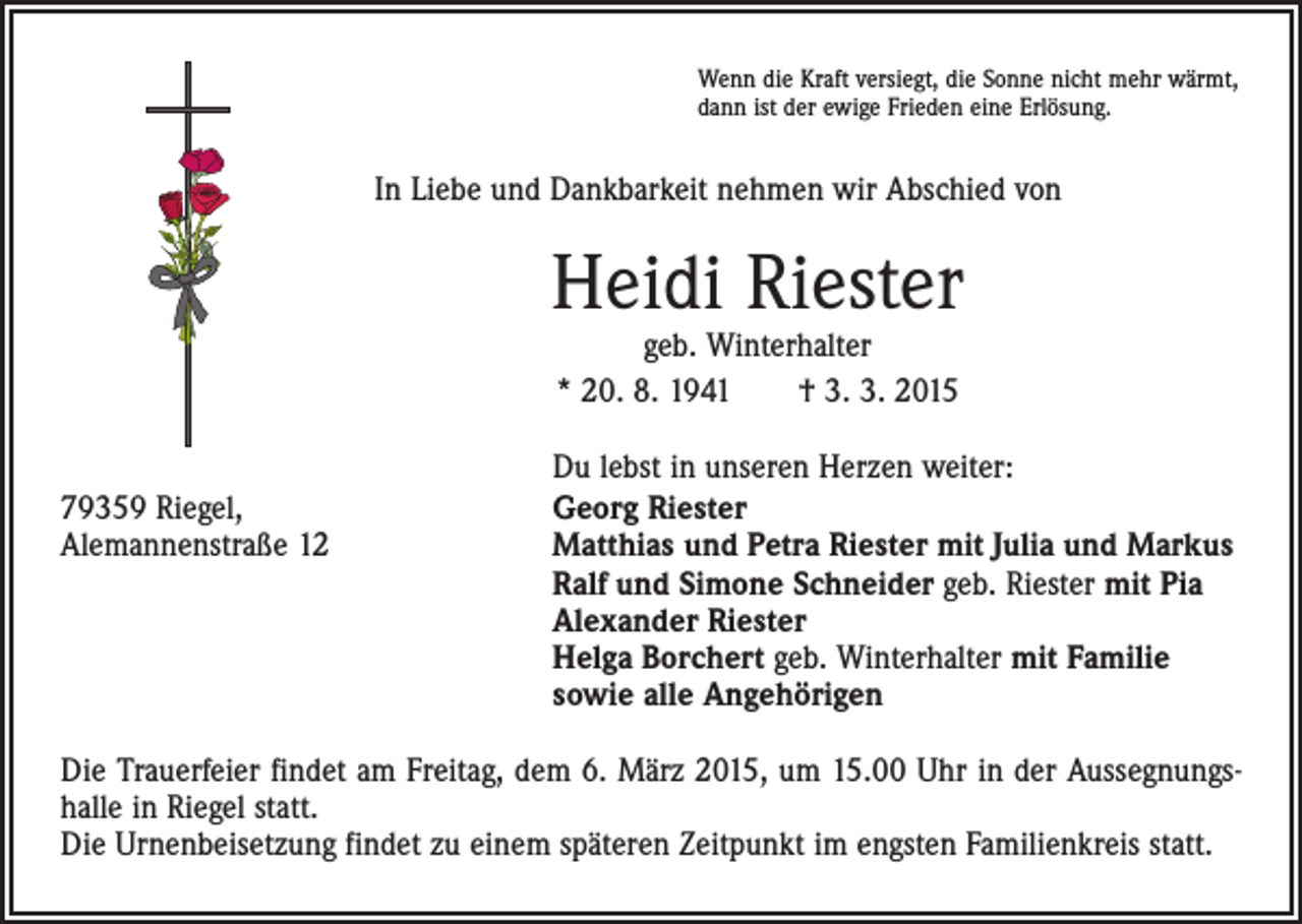 <p>Wenn die Kraft versiegt, die Sonne nicht mehr wärmt,<br />dann ist der ewige Frieden eine Erlösung.</p><p>In Liebe und Dankbarkeit nehmen wir Abschied von</p><p>Heidi Riester<br />geb. Winterhalter<br />* 20. 8. 1941 † 3. 3. 2015</p><p>Du lebst in unseren Herzen weiter:<br />79359 Riegel, Georg Riester<br />Alemannenstraße 12 Matthias und Petra Riester mit Julia und Markus<br />Ralf und Simone Schneider geb. Riester mit Pia<br />Alexander Riester<br />Helga Borchert geb. Winterhalter mit Familie<br />sowie alle Angehörigen<br />Die Trauerfeier findet am Freitag, dem 6. März 2015, um 15.00 Uhr in der Aussegnungs­<br />halle in Riegel statt.<br />Die Urnenbeisetzung findet zu einem späteren Zeitpunkt im engsten Familienkreis statt.</p>