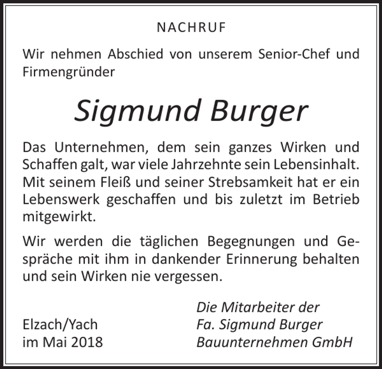 <p>NACHRUF<br />Wir nehmen Abschied von unserem Senior-Chef und<br />­Firmengründer</p><p>Sigmund Burger<br />Das Unternehmen, dem sein ganzes Wirken und<br />Schaffen galt, war viele Jahrzehnte sein Lebens­inhalt.<br />Mit seinem Fleiß und seiner Strebsamkeit hat er ein<br />Lebenswerk ­geschaffen und bis zuletzt im ­Betrieb<br />mitgewirkt.<br />Wir werden die täglichen Begegnungen und Ge­<br />spräche mit ihm in dankender Erinnerung behalten<br />und sein ­Wirken nie vergessen.</p><p>Elzach/Yach<br />im Mai 2018</p><p>Die Mitarbeiter der<br />Fa. Sigmund Burger<br />Bauunternehmen GmbH</p>
