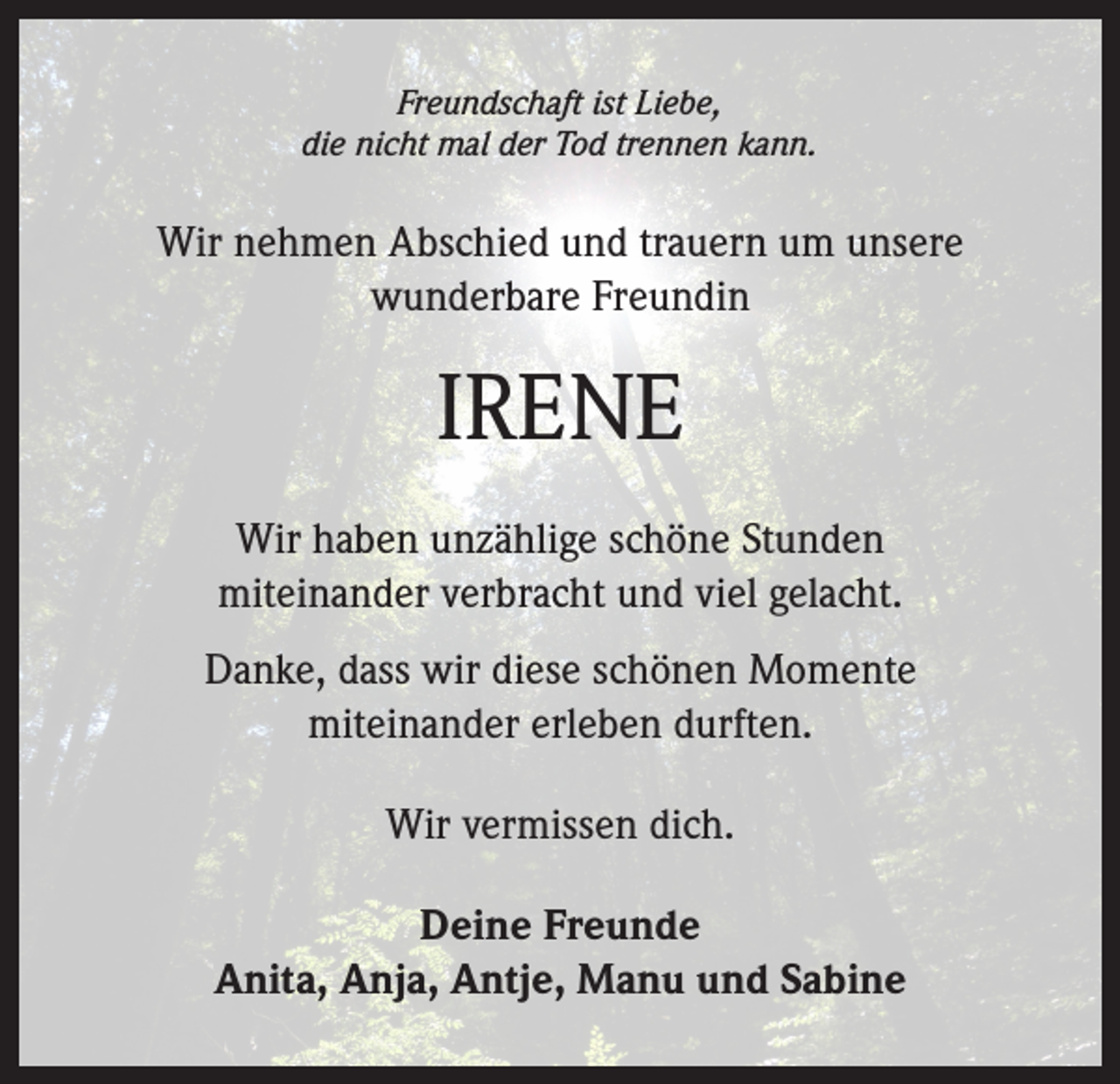 <p>Freundschaft ist Liebe,<br />die nicht mal der Tod trennen kann.</p><p>Wir nehmen Abschied und trauern um unsere<br />wunderbare Freundin</p><p>IRENE<br />Wir haben unzählige schöne Stunden<br />miteinander verbracht und viel gelacht.<br />Danke, dass wir diese schönen Momente<br />miteinander erleben durften.<br />Wir vermissen dich.<br />Deine Freunde<br />Anita, Anja, Antje, Manu und Sabine</p>