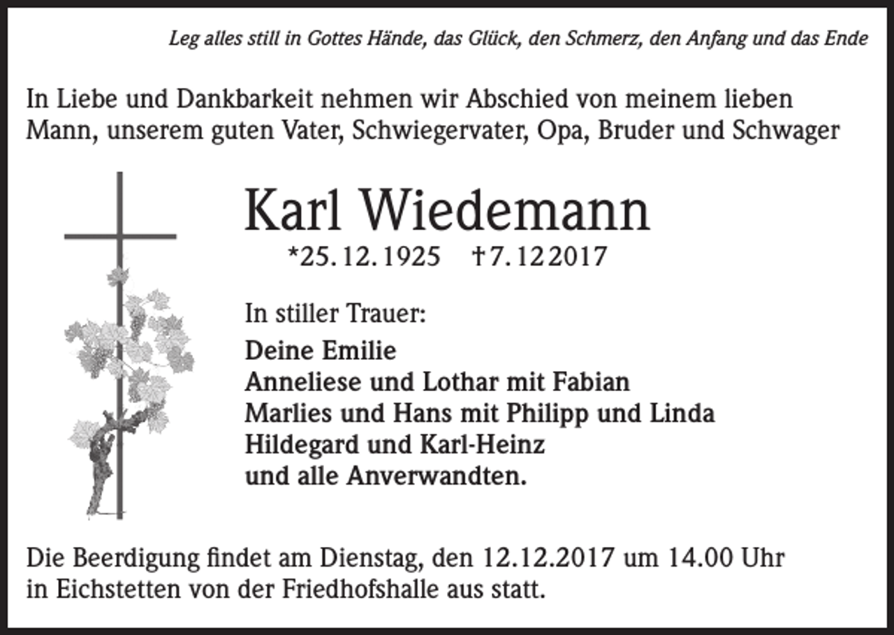 <p>Leg alles still in Gottes Hände, das Glück, den Schmerz, den Anfang und das Ende</p><p>In Liebe und Dankbarkeit nehmen wir Abschied von meinem lieben<br />Mann, unserem guten Vater, Schwiegervater, Opa, Bruder und Schwager</p><p>Karl Wiedemann<br />*25. 12. 1925</p><p>† 7. 1017</p><p>In stiller Trauer:<br />Deine Emilie<br />Anneliese und Lothar mit Fabian<br />Marlies und Hans mit Philipp und Linda<br />Hildegard und Karl-Heinz<br />und alle Anverwandten.<br />Die Beerdigung findet am Dienstag, den 12.12.2017 um 14.00 Uhr<br />in Eichstetten von der Friedhofshalle aus statt.</p>
