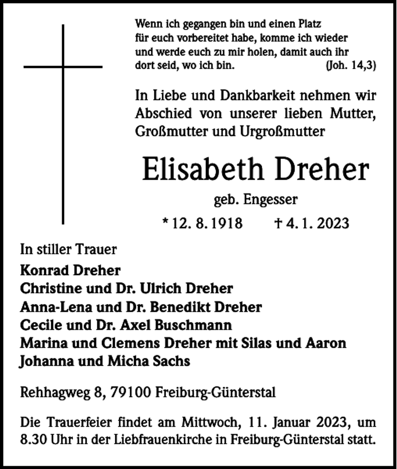 <p>Wenn ich gegangen bin und einen Platz<br />für euch vorbereitet habe, komme ich wieder<br />und werde euch zu mir holen, damit auch ihr<br />dort seid, wo ich bin.<br />(Joh. 14,3)</p><p>In Liebe und Dankbarkeit nehmen wir<br />Abschied von unserer lieben Mutter,<br />Großmutter und Urgroßmutter</p><p>Elisabeth Dreher<br />geb. Engesser<br />* 12. 8. 1918 † 4. 1. 2023<br />In stiller Trauer<br />Konrad Dreher<br />Christine und Dr. Ulrich Dreher<br />Anna-Lena und Dr. Benedikt Dreher<br />Cecile und Dr. Axel Buschmann<br />Marina und Clemens Dreher mit Silas und Aaron<br />Johanna und Micha Sachs<br />Rehhagweg 8, 79100 Freiburg-Günterstal<br />Die Trauerfeier findet am Mittwoch, 11. Januar 2023, um<br />8.30 Uhr in der Liebfrauenkirche in Freiburg-Günterstal statt.</p>