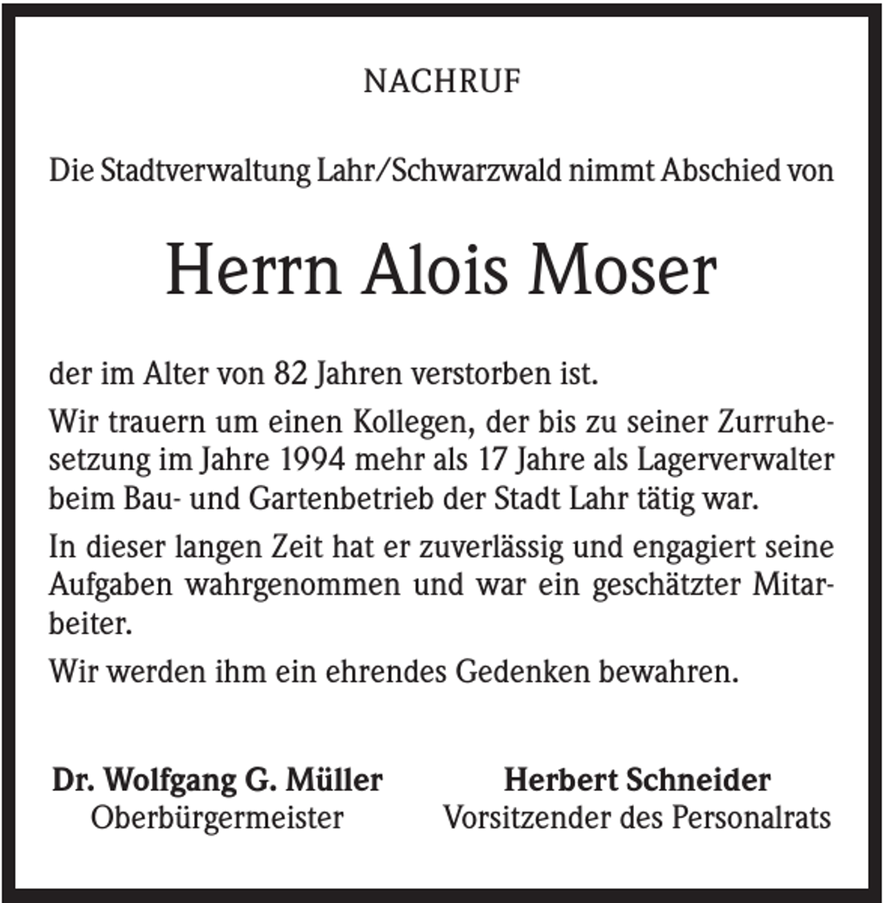 <p>NACHRUF<br />Die Stadtverwaltung Lahr/Schwarzwald nimmt Abschied von</p><p>Herrn Alois Moser<br />der im Alter von 82 Jahren verstorben ist.<br />Wir trauern um einen Kollegen, der bis zu seiner Zurruhesetzung im Jahre 1994 mehr als 17 Jahre als Lagerverwalter<br />beim Bau- und Gartenbetrieb der Stadt Lahr tätig war.<br />In dieser langen Zeit hat er zuverlässig und engagiert seine<br />Aufgaben wahrgenommen und war ein geschätzter Mitarbeiter.<br />Wir werden ihm ein ehrendes Gedenken bewahren.<br />Dr. Wolfgang G. Müller<br />Oberbürgermeister</p><p>Herbert Schneider<br />Vorsitzender des Personalrats</p>