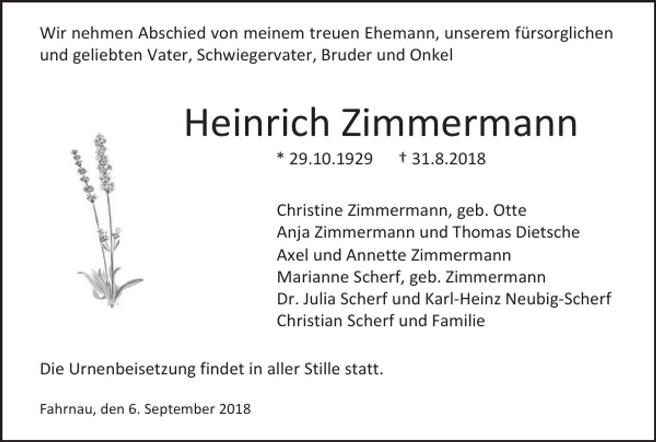 <p>Wir nehmen Abschied von meinem treuen Ehemann, unserem fürsorglichen<br />und geliebten Vater, Schwiegervater, Bruder und Onkel</p><p>Heinrich Zimmermann<br />* 29.10.1929</p><p>† 31.8.2018</p><p>Christine Zimmermann, geb. Otte<br />Anja Zimmermann und Thomas Dietsche<br />Axel und Annette Zimmermann<br />Marianne Scherf, geb. Zimmermann<br />Dr. Julia Scherf und Karl-Heinz Neubig-Scherf<br />Christian Scherf und Familie<br />Die Urnenbeisetzung findet in aller Stille statt.<br />Fahrnau, den 6. September 2018</p>