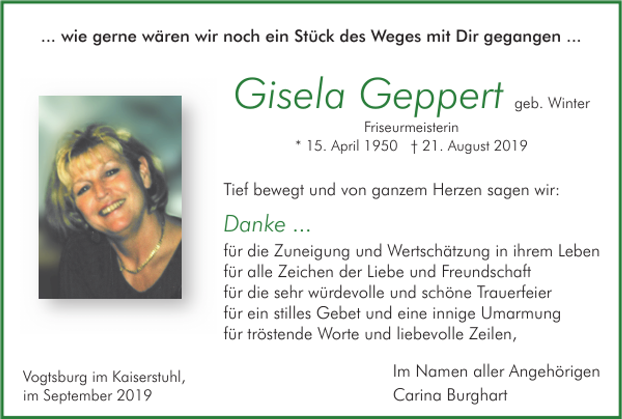 <p>... wie gerne wären wir noch ein Stück des Weges mit Dir gegangen ...</p><p>Gisela Geppert</p><p>geb. Winter</p><p>Friseurmeisterin<br />* 15. April 1950 † 21. August 2019</p><p>Tief bewegt und von ganzem Herzen sagen wir:</p><p>Danke ...<br />für die Zuneigung und Wertschätzung in ihrem Leben<br />für alle Zeichen der Liebe und Freundschaft<br />für die sehr würdevolle und schöne Trauerfeier<br />für ein stilles Gebet und eine innige Umarmung<br />für tröstende Worte und liebevolle Zeilen,<br />Vogtsburg im Kaiserstuhl,<br />im September 2019</p><p>Im Namen aller Angehörigen<br />Carina Burghart</p>