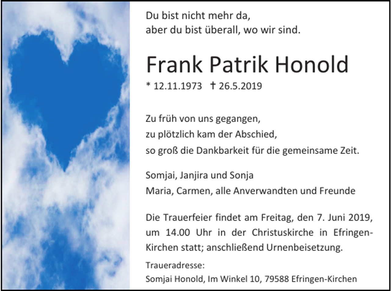 <p>Du bist nicht mehr da,<br />aber du bist überall, wo wir sind.</p><p>Frank Patrik Honold<br />* 12.11.1973  26.5.2019<br />Zu früh von uns gegangen,<br />zu plötzlich kam der Abschied,<br />so groß die Dankbarkeit für die gemeinsame Zeit.<br />Somjai, Janjira und Sonja<br />Maria, Carmen, alle Anverwandten und Freunde<br />Die Trauerfeier findet am Freitag, den 7. Juni 2019,<br />um 14.00 Uhr in der Christuskirche in EfringenKirchen statt; anschließend Urnenbeisetzung.<br />Traueradresse:<br />Somjai Honold, Im Winkel 10, 79588 Efringen-Kirchen</p>
