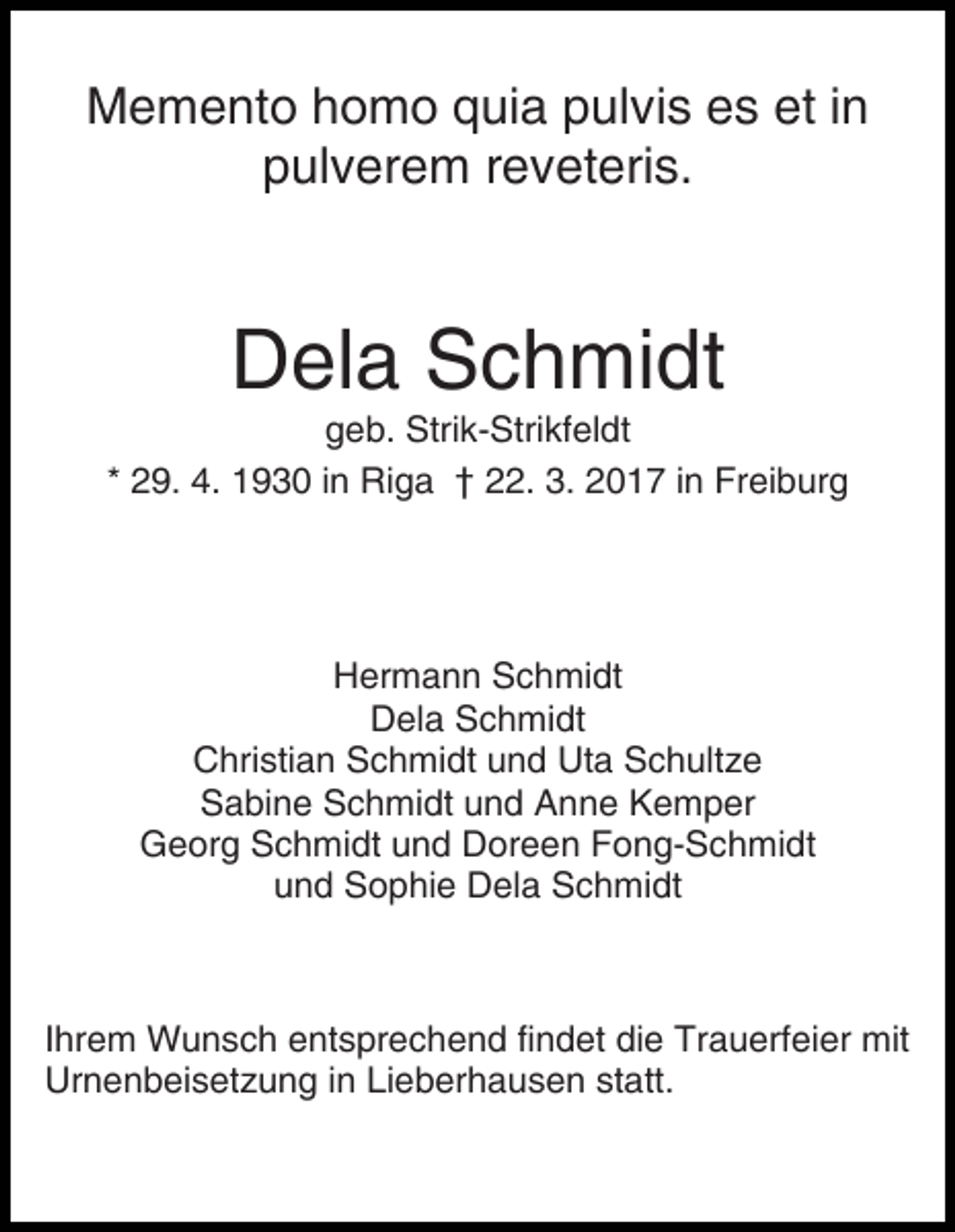 <p>Memento homo quia pulvis es et in<br />pulverem reveteris.</p><p>Dela Schmidt<br />geb. Strik-Strikfeldt<br />* 29. 4. 1930 in Riga † 22. 3. 2017 in Freiburg</p><p>Hermann Schmidt<br />Dela Schmidt<br />Christian Schmidt und Uta Schultze<br />Sabine Schmidt und Anne Kemper<br />Georg Schmidt und Doreen Fong-Schmidt<br />und Sophie Dela Schmidt</p><p>Ihrem Wunsch entsprechend findet die Trauerfeier mit<br />Urnenbeisetzung in Lieberhausen statt.</p>