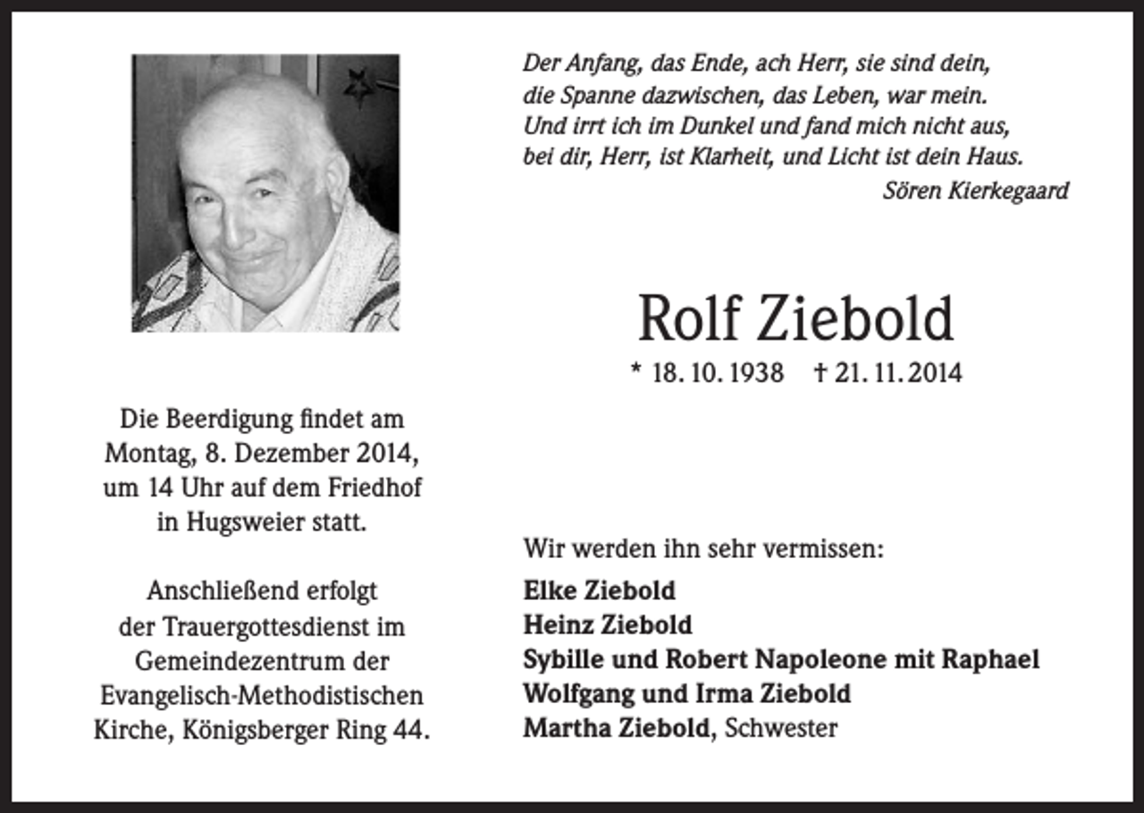 <p>Der Anfang, das Ende, ach Herr, sie sind dein,<br />die Spanne dazwischen, das Leben, war mein.<br />Und irrt ich im Dunkel und fand mich nicht aus,<br />bei dir, Herr, ist Klarheit, und Licht ist dein Haus.</p><p>Sören Kierkegaard</p><p>Rolf Ziebold</p><p>* 18. 10. 1938<br />Die Beerdigung findet am<br />Montag, 8. Dezember 2014,<br />um 14 Uhr auf dem Friedhof<br />in Hugsweier statt.<br />Anschließend erfolgt<br />der Trauergottesdienst im<br />Gemeindezentrum der<br />Evangelisch-Methodistischen<br />Kirche, Königsberger Ring 44.</p><p>† 21. 11. 2014</p><p>Wir werden ihn sehr vermissen:<br />Elke Ziebold<br />Heinz Ziebold<br />Sybille und Robert Napoleone mit Raphael<br />Wolfgang und Irma Ziebold<br />Martha Ziebold, Schwester</p>