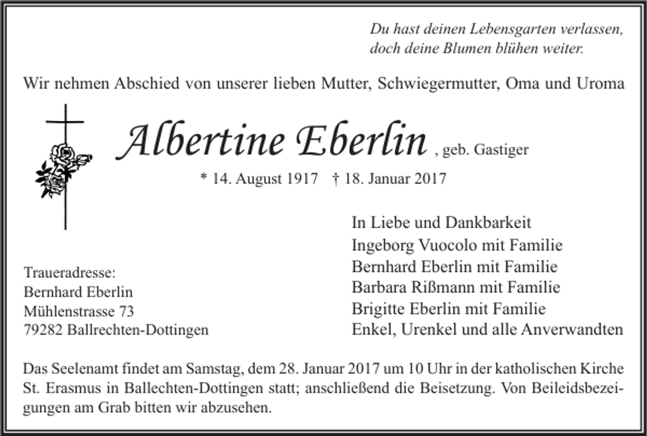 <p>Du hast deinen Lebensgarten verlassen,<br />doch deine Blumen blühen weiter.</p><p>Wir nehmen Abschied von unserer lieben Mutter, Schwiegermutter, Oma und Uroma</p><p>Albertine Eberlin</p><p>, geb. Gastiger</p><p>* 14. August 1917 † 18. Januar 2017</p><p>Traueradresse:<br />Bernhard Eberlin<br />Mühlenstrasse 73<br />79282 Ballrechten-Dottingen</p><p>In Liebe und Dankbarkeit<br />Ingeborg Vuocolo mit Familie<br />Bernhard Eberlin mit Familie<br />Barbara Rißmann mit Familie<br />Brigitte Eberlin mit Familie<br />Enkel, Urenkel und alle Anverwandten</p><p>Das Seelenamt findet am Samstag, dem 28. Januar 2017 um 10 Uhr in der katholischen Kirche<br />St. Erasmus in Ballechten-Dottingen statt; anschließend die Beisetzung. Von Beileidsbezeigungen am Grab bitten wir abzusehen.</p>