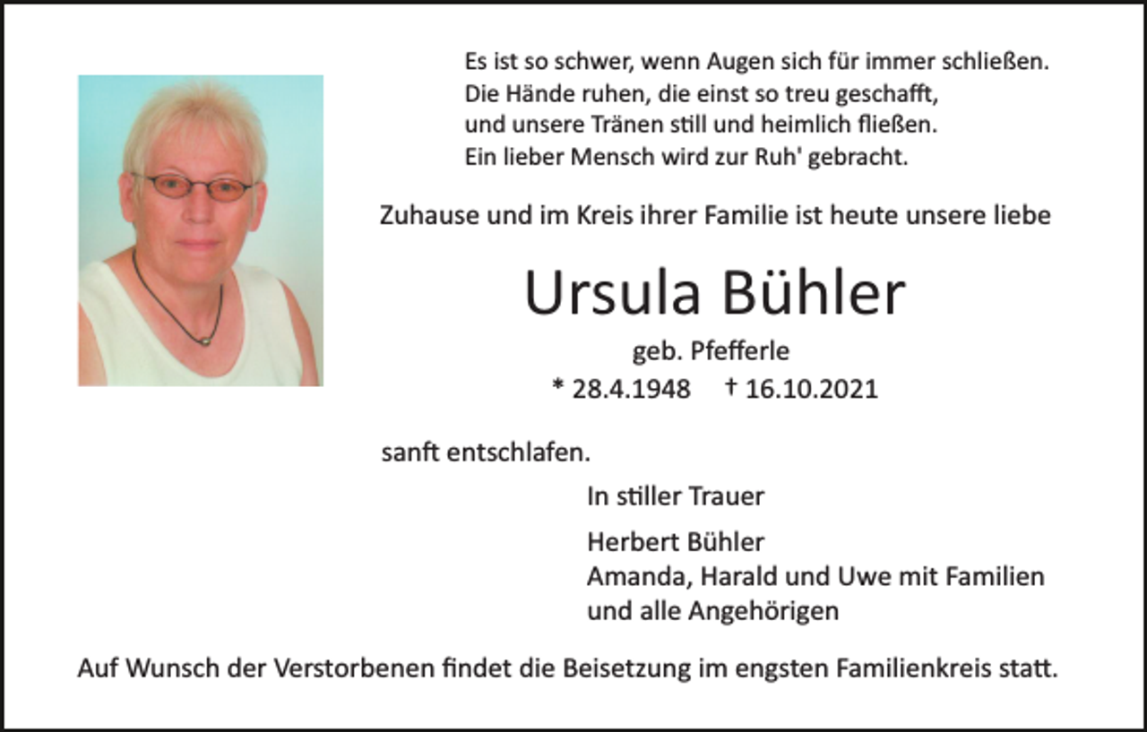 <p>Es ist so schwer, wenn Augen sich für immer schließen.<br />Die Hände ruhen, die einst so treu gescha�,<br />und unsere Tränen s�ll und heimlich ﬂießen.<br />Ein lieber Mensch wird zur Ruh' gebracht.</p><p>Zuhause und im Kreis ihrer Familie ist heute unsere liebe</p><p>Ursula Bühler<br />geb. Pfeﬀerle<br />* 28.4.1948 † 16.10.2021<br />san� entschlafen.<br />In s�ller Trauer<br />Herbert Bühler<br />Amanda, Harald und Uwe mit Familien<br />und alle Angehörigen<br />Auf Wunsch der Verstorbenen ﬁndet die Beisetzung im engsten Familienkreis sta�.</p>