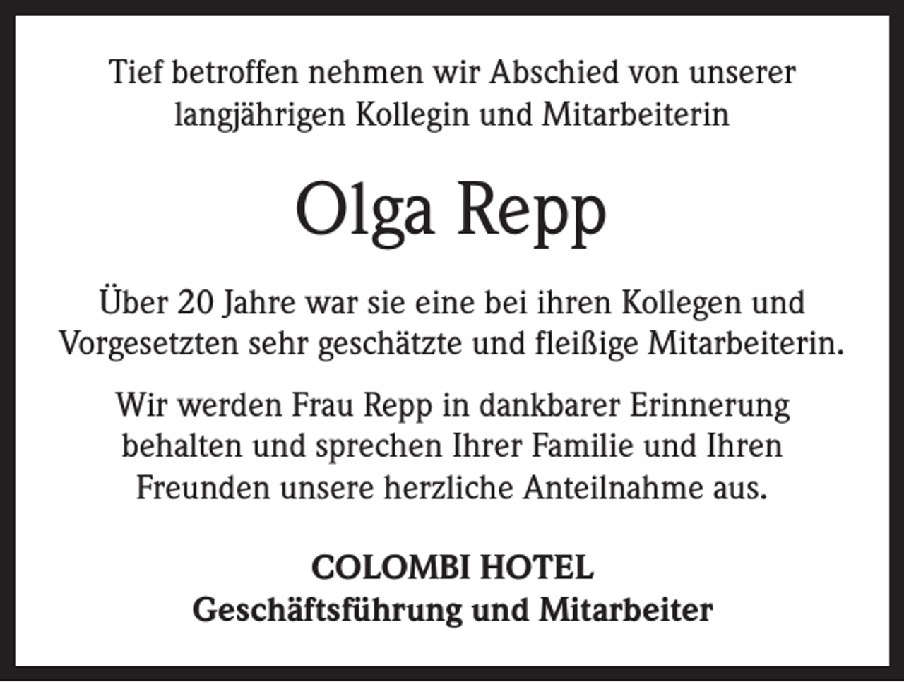 <p>Tief betroffen nehmen wir Abschied von unserer<br />­langjährigen Kollegin und Mitarbeiterin</p><p>Olga Repp<br />Über 20 Jahre war sie eine bei ihren Kollegen und<br />­Vorgesetzten sehr geschätzte und fleißige Mitarbeiterin.<br />Wir werden Frau Repp in dankbarer Erinnerung<br />behalten und sprechen Ihrer Familie und Ihren<br />­Freunden unsere herzliche Anteilnahme aus.<br />COLOMBI HOTEL<br />Geschäftsführung und Mitarbeiter</p>