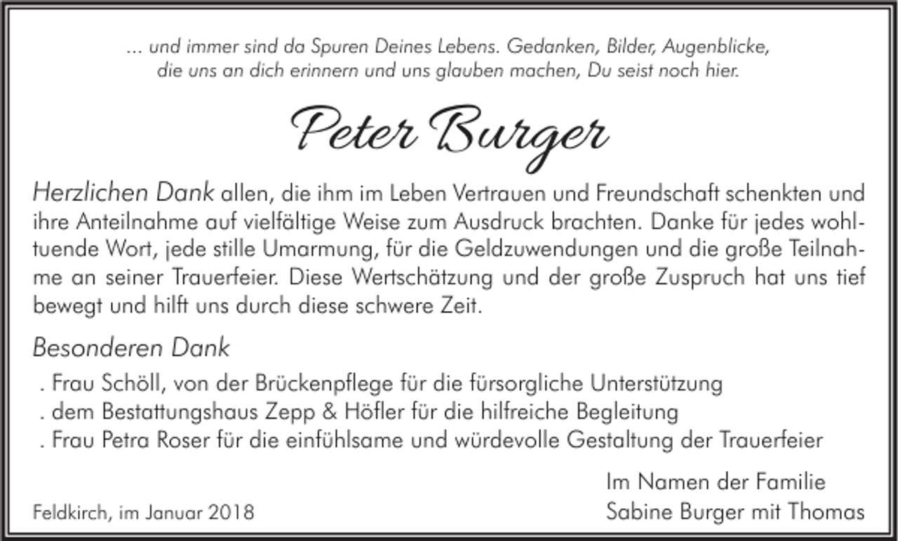 <p>... und<br />u n d iimmer<br />m m er sind<br />si n d da<br />d a Spuren<br />S p ur e n Deines<br />D ei n es Lebens.<br />L e b e ns. Gedanken,<br />G e d a n k e n, Bilder,<br />Bil d er, Augenblicke,<br />A u g e n bli c k e,<br />die<br />dich<br />erinnern<br />glauben<br />di e uuns<br />ns aan<br />n di<br />c h eri<br />n n er n uund<br />n d uuns<br />ns gl<br />a u b e n machen,<br />m a c h e n, Du<br />D u sseist<br />eist nnoch<br />o c h hihier.<br />er.</p><p>Peter Burger<br />Peter<br />B ur ger</p><p>HHerzlichen<br />erzli c h e n DDank<br />a n k allen,<br />all e n, die<br />di e iihm<br />h m iimm Leben<br />L e b e n Vertrauen<br />V ertr a u e n und<br />u n d Freundschaft<br />Fr e u n ds c h aft schenkten<br />s c h e n kt e n und<br />und<br />iihre<br />hr e Anteilnahme<br />A nt eil n a h m e auf<br />a uf vielfältige<br />vi elf älti g e Weise<br />W eis e zum<br />z u m Ausdruck<br />A us dr u c k brachten.<br />br a c ht e n. Danke<br />D a n k e ffür<br />ür jjedes<br />e d es wohlw o hlttuende<br />u e n d e Wort,<br />W ort, jjede<br />e d e stille<br />still e Umarmung,<br />U m ar m u n g, ffür<br />ür die<br />di e Geldzuwendungen<br />G el dz u w e n d u n g e n und<br />u n d die<br />di e große<br />gr o ß e TeilnahTeil n a hmme<br />e aan<br />n s seiner<br />ei n er TrTrauerfeier.<br />a u erf ei er. DiDiese<br />es e Wertschätzung<br />W erts c h ätz u n g uund<br />n d dder<br />er grgroße<br />o ß e ZZuspruch<br />us pr u c h h hat<br />at uuns<br />ns ti tief<br />ef<br />hilft uuns<br />diese<br />bbewegt<br />e w e gt uund<br />n d hilft<br />ns ddurch<br />ur c h di<br />es e sschwere<br />c h w er e ZZeit.<br />eit.<br />BBesonderen<br />es o n d er e n Dank<br />D a nk<br />. Frau<br />Fr a u Schöll,<br />S c h öll, von<br />v o n der<br />d er Brückenpflege<br />Br ü c k e n pfl e g e ffür<br />ür die<br />di e ffürsorgliche<br />ürs or gli c h e Unterstützung<br />U nt erst ütz u n g<br />. dem<br />d e m Bestattungshaus<br />B est att u n gs h a us Zepp<br />Z e p p &amp;&amp; Höfler<br />H öfl er ffür<br />ür die<br />di e hilfreiche<br />hilfr ei c h e Begleitung<br />B e gl eit u n g<br />. Frau<br />Fr a u Petra<br />P etr a Roser<br />R os er ffür<br />ür die<br />di e einfühlsame<br />ei nf ü hls a m e und<br />u n d würdevolle<br />w ür d e v oll e Gestaltung<br />G est alt u n g der<br />d er Trauerfeier<br />Tr a u erf ei er<br />FFeldkirch,<br />el d kir c h, iim<br />m JJanuar<br />a n u ar</p><p>I m Namen<br />Im<br />N a m e n der<br />d er Familie<br />F a mili e<br />SSabine<br />a bi n e Burger<br />B ur g er mit<br />mit TThomas<br />h o m as</p>