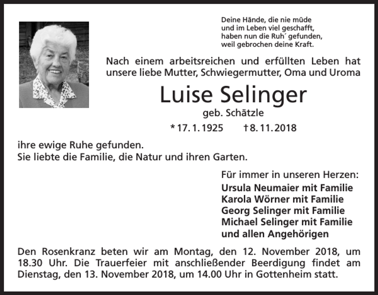 <p>Deine Hände, die nie müde<br />und im Leben viel geschafft,<br />haben nun die Ruh´ gefunden,<br />weil gebrochen deine Kraft.</p><p>Nach einem arbeitsreichen und erfüllten Leben hat<br />­unsere liebe Mutter, Schwiegermutter, Oma und Uroma</p><p>Luise Selinger<br />geb. Schätzle</p><p>* 17. 1. 1925 † 8. 11. 2018<br />ihre ewige Ruhe gefunden.<br />Sie liebte die Familie, die Natur und ihren Garten.<br />Für immer in unseren Herzen:<br />Ursula Neumaier mit Familie<br />Karola Wörner mit Familie<br />Georg Selinger mit Familie<br />Michael Selinger mit Familie<br />und allen Angehörigen<br />Den Rosenkranz beten wir am Montag, den 12. November 2018, um<br />18.30 Uhr. Die Trauerfeier mit anschließender Beerdigung findet am<br />Dienstag, den 13. November 2018, um 14.00 Uhr in Gottenheim statt.</p>