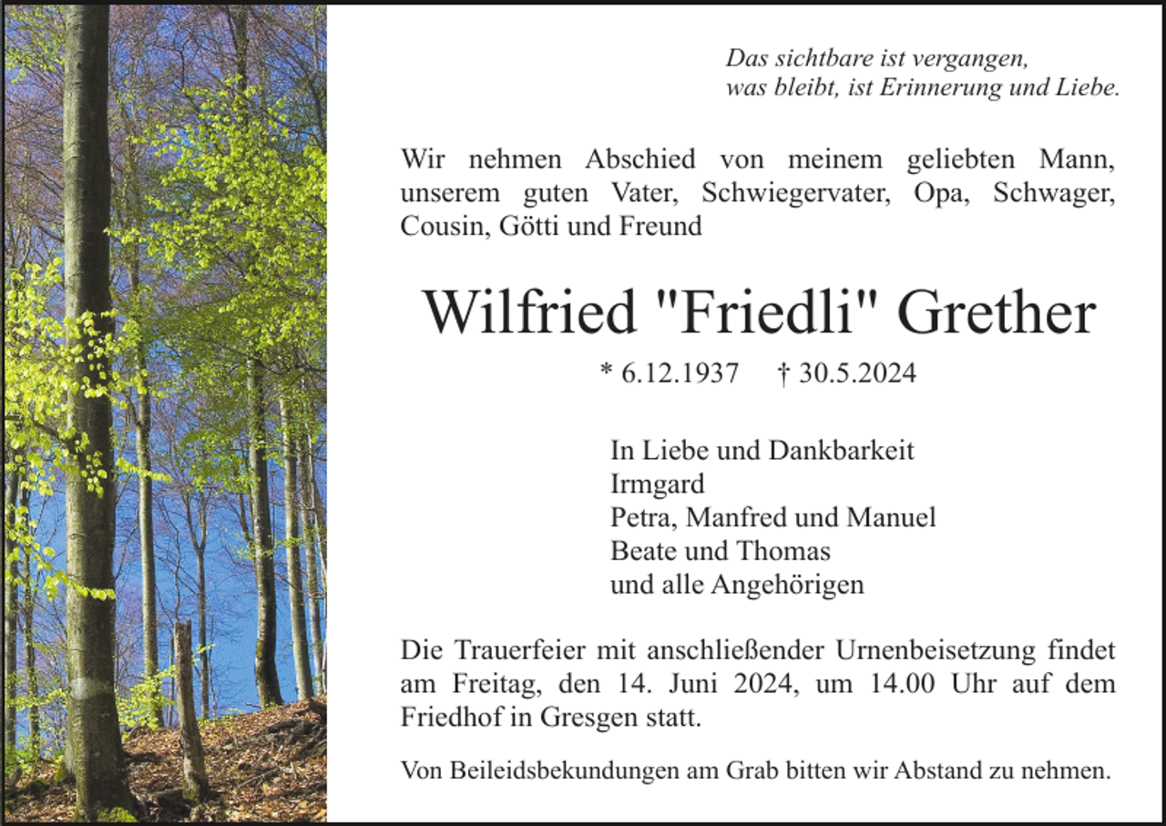 <p>Das sichtbare ist vergangen,<br />was bleibt, ist Erinnerung und Liebe.</p><p>Wir nehmen Abschied von meinem geliebten Mann,<br />unserem guten Vater, Schwiegervater, Opa, Schwager,<br />Cousin, Götti und Freund</p><p>Wilfried "Friedli" Grether<br />* 6.12.1937</p><p>† 30.5.2024</p><p>In Liebe und Dankbarkeit<br />Irmgard<br />Petra, Manfred und Manuel<br />Beate und Thomas<br />und alle Angehörigen<br />Die Trauerfeier mit anschließender Urnenbeisetzung findet<br />am Freitag, den 14. Juni 2024, um 14.00 Uhr auf dem<br />Friedhof in Gresgen statt.<br />Von Beileidsbekundungen am Grab bitten wir Abstand zu nehmen.</p>