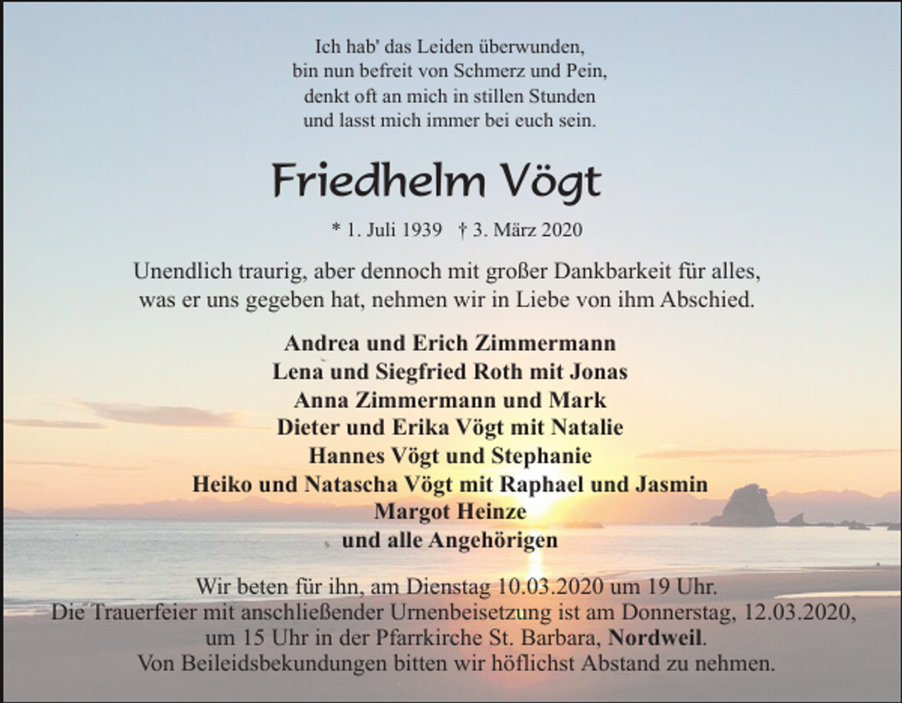 <p>Ich hab' das Leiden überwunden,<br />bin nun befreit von Schmerz und Pein,<br />denkt oft an mich in stillen Stunden<br />und lasst mich immer bei euch sein.</p><p>Friedhelm Vögt<br />* 1. Juli 1939 † 3. März 2020</p><p>Unendlich traurig, aber dennoch mit großer Dankbarkeit für alles,<br />was er uns gegeben hat, nehmen wir in Liebe von ihm Abschied.<br />Andrea und Erich Zimmermann<br />Lena und Siegfried Roth mit Jonas<br />Anna Zimmermann und Mark<br />Dieter und Erika Vögt mit Natalie<br />Hannes Vögt und Stephanie<br />Heiko und Natascha Vögt mit Raphael und Jasmin<br />Margot Heinze<br />und alle Angehörigen<br />Wir beten für ihn, am Dienstag 10.03.2020 um 19 Uhr.<br />Die Trauerfeier mit anschließender Urnenbeisetzung ist am Donnerstag, 12.03.2020,<br />um 15 Uhr in der Pfarrkirche St. Barbara, Nordweil.<br />Von Beileidsbekundungen bitten wir höflichst Abstand zu nehmen.</p>