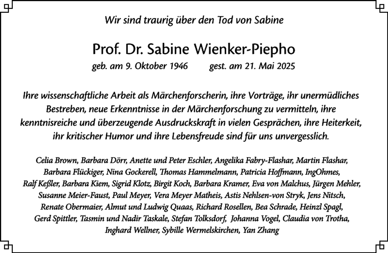 <p>Wir sind traurig über den Tod von Sabine</p><p>Prof. Dr. Sabine Wienker-Piepho<br />geb. am 9. Oktober 1946</p><p>gest. am 21. Mai 2025</p><p>Ihre wissenschaftliche Arbeit als Märchenforscherin, ihre Vorträge, ihr unermüdliches<br />Bestreben, neue Erkenntnisse in der Märchenforschung zu vermitteln, ihre<br />kenntnisreiche und überzeugende Ausdruckskraft in vielen Gesprächen, ihre Heiterkeit,<br />ihr kritischer Humor und ihre Lebensfreude sind für uns unvergesslich.<br />Celia Brown, Barbara Dörr, Anette und Peter Eschler, Angelika Fabry-Flashar, Martin Flashar,<br />Barbara Flückiger, Nina Gockerell, Thomas Hammelmann, Patricia Hoffmann, IngOhmes,<br />Ralf Keßler, Barbara Kiem, Sigrid Klotz, Birgit Koch, Barbara Kramer, Eva von Malchus, Jürgen Mehler,<br />Susanne Meier-Faust, Paul Meyer, Vera Meyer Matheis, Astis Nehlsen-von Stryk, Jens Nitsch,<br />Renate Obermaier, Almut und Ludwig Quaas, Richard Rosellen, Bea Schrade, Heinzl Spagl,<br />Gerd Spittler, Tasmin und Nadir Taskale, Stefan Tolksdorf, Johanna Vogel, Claudia von Trotha,<br />Inghard Wellner, Sybille Wermelskirchen, Yan Zhang</p>