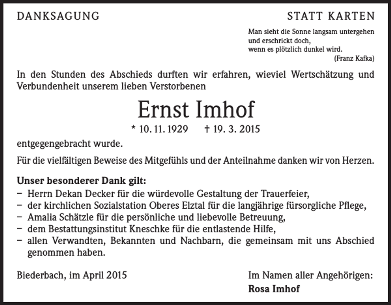 <p>DA N K SAG U NG</p><p>S TAT T K A RT E N<br />Man sieht die Sonne langsam untergehen<br />und erschrickt doch,<br />wenn es plötzlich dunkel wird.<br />(Franz Kafka)</p><p>In den Stunden des Abschieds durften wir erfahren, wieviel Wertschätzung und<br />­Verbundenheit unserem lieben Verstorbenen</p><p>Ernst Imhof</p><p>* 10. 11. 1929 † 19. 3. 2015<br />entgegengebracht wurde.<br />Für die vielfältigen Beweise des Mitgefühls und der Anteilnahme danken wir von Herzen.<br />Unser besonderer Dank gilt:<br />– Herrn Dekan Decker für die würdevolle Gestaltung der Trauerfeier,<br />– der kirchlichen Sozialstation Oberes Elztal für die langjährige fürsorgliche Pflege,<br />– Amalia Schätzle für die persönliche und liebevolle Betreuung,<br />– dem Bestattungsinstitut Kneschke für die entlastende Hilfe,<br />– allen Verwandten, Bekannten und Nachbarn, die gemeinsam mit uns Abschied<br />­genommen haben.<br />Biederbach, im April 2015</p><p>Im Namen aller Angehörigen:<br />Rosa Imhof</p>