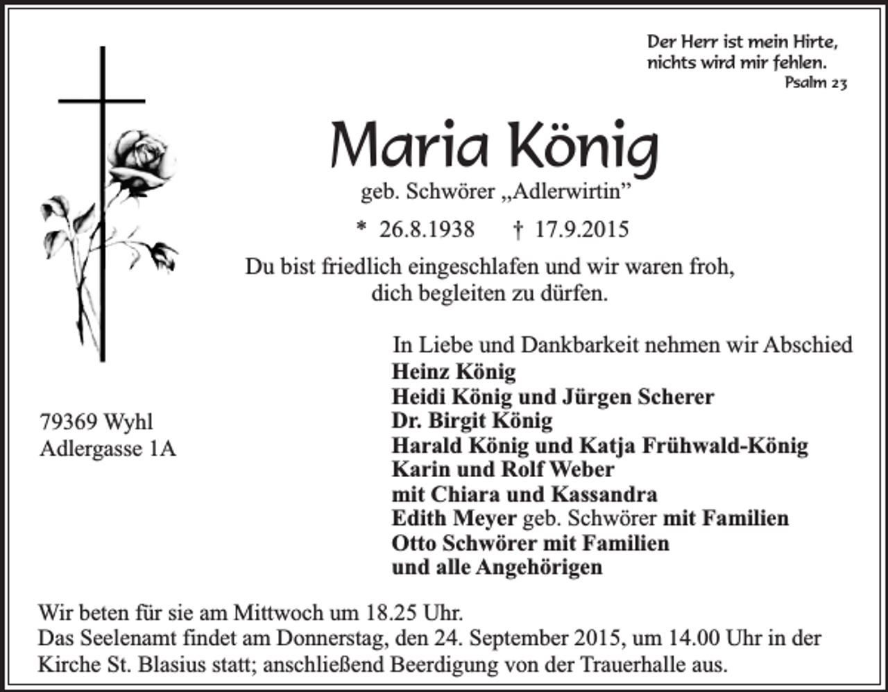 <p>Der Herr ist mein Hirte,<br />nichts wird mir fehlen.</p><p>Psalm 23</p><p>Maria König<br />geb. Schwörer ,,Adlerwirtin”</p><p>* 26.8.1938</p><p>†</p><p>17.9.2015</p><p>Du bist friedlich eingeschlafen und wir waren froh,<br />dich begleiten zu dürfen.</p><p>79369 Wyhl<br />Adlergasse 1A</p><p>In Liebe und Dankbarkeit nehmen wir Abschied<br />Heinz König<br />Heidi König und Jürgen Scherer<br />Dr. Birgit König<br />Harald König und Katja Frühwald-König<br />Karin und Rolf Weber<br />mit Chiara und Kassandra<br />Edith Meyer geb. Schwörer mit Familien<br />Otto Schwörer mit Familien<br />und alle Angehörigen</p><p>Wir beten für sie am Mittwoch um 18.25 Uhr.<br />Das Seelenamt findet am Donnerstag, den 24. September 2015, um 14.00 Uhr in der<br />Kirche St. Blasius statt; anschließend Beerdigung von der Trauerhalle aus.</p>